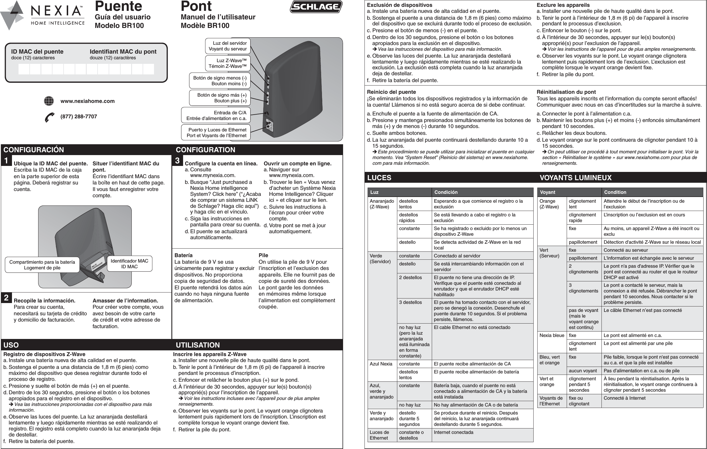 PuenteGuía del usuarioModelo BR100PontManuel de l’utilisateurModèle BR1001  Ubique la ID MAC del puente.Escriba la ID MAC de la caja en la parte superior de esta página. Deberá registrar su cuenta.Situer l’identiﬁ ant MAC du pont.Écrire l’identiﬁ ant MAC dans la boîte en haut de cette page. Il vous faut enregistrer votre compte.MAC ID:XXXXXXXXXXXX2  Recopile la información.Para crear su cuenta, necesitará su tarjeta de crédito y domicilio de facturación.Amasser de l’information.Pour créer votre compte, vous avez besoin de votre carte de crédit et votre adresse de facturation.Compartimiento para la bateríaLogement de pileIdentiﬁ cador MACID MAC-+Luz del servidorVoyant du serveurLuz Z-Wave™Témoin Z-Wave™ Botón de signo menos (-)Bouton moins (-)Botón de signo más (+)Bouton plus (+)Entrada de C/AEntrée d’alimentation en c.a.Puerto y Luces de EthernetPort et Voyants de l’EthernetExclusión de dispositivosa. Instale una batería nueva de alta calidad en el puente.b. Sostenga el puente a una distancia de 1,8 m (6 pies) como máximo del dispositivo que se excluirá durante todo el proceso de exclusión.c. Presione el botón de menos (-) en el puente.d. Dentro de los 30 segundos, presione el botón o los botones apropiados para la exclusión en el dispositivo.  Vea las instrucciones del dispositivo para más información.e. Observe las luces del puente. La luz anaranjada destellará lentamente y luego rápidamente mientras se esté realizando la exclusión. La exclusión está completa cuando la luz anaranjada deja de destellar.f.  Retire la batería del puente.Exclure les appareilsa. Installer une nouvelle pile de haute qualité dans le pont.b. Tenir le pont à l’intérieur de 1,8 m (6 pi) de l’appareil à inscrire pendant le processus d’exclusion.c. Enfoncer le bouton (-) sur le pont.d. À l’intérieur de 30 secondes, appuyer sur le(s) bouton(s) approprié(s) pour l’exclusion de l’appareil.  Voir les instructions de l’appareil pour de plus amples renseignements.e. Observer les voyants sur le pont. Le voyant orange clignotera lentement puis rapidement lors de l’exclusion. L’exclusion est complète lorsque le voyant orange devient ﬁ xe.f.  Retirer la pile du pont.Reinicio del puente¡Se eliminarán todos los dispositivos registrados y la información dela cuenta! Llámenos si no está seguro acerca de si debe continuar.a. Enchufe el puente a la fuente de alimentación de CA.b. Presione y mantenga presionados simultáneamente los botones de más (+) y de menos (-) durante 10 segundos.c. Suelte ambos botones.d. La luz anaranjada del puente continuará destellando durante 10 a 15 segundos. Este procedimiento se puede utilizar para inicializar el puente en cualquier momento. Vea “System Reset” (Reinicio del sistema) en www.nexiahome.com para más información.Réinitialisation du pontTous les appareils inscrits et l’information du compte seront effacés! Communiquer avec nous en cas d’incertitudes sur la marche à suivre.a. Connecter le pont à l’alimentation c.a.b. Maintenir les boutons plus (+) et moins (-) enfoncés simultanément pendant 10 secondes.c. Relâcher les deux boutons.d. Le voyant orange sur le pont continuera de clignoter pendant 10 à 15 secondes. On peut utiliser ce procédé à tout moment pour initialiser le pont. Voir la section « Réinitialiser le système » sur www.nexiahome.com pour plus de renseignements.LUCES VOYANTS LUMINEUXLuz CondiciónAnaranjado (Z-Wave)destellos lentosEsperando a que comience el registro o la exclusióndestellos rápidosSe está llevando a cabo el registro o la exclusiónconstante Se ha registrado o excluido por lo menos un dispositivo Z-Wavedestello Se detecta actividad de Z-Wave en la red localVerde (Servidor)constante Conectado al servidordestello Se está intercambiando información con el servidor2 destellos El puente no tiene una dirección de IP. Veriﬁ que que el puente esté conectado al enrutador y que el enrutador DHCP esté habilitado3 destellos El puente ha tomado contacto con el servidor, pero se denegó la conexión. Desenchufe el puente durante 10 segundos. Si el problema persiste, llámenos.no hay luz (pero la luz anaranjada está iluminada en forma constante)El cable Ethernet no está conectadoAzul Nexia constante El puente recibe alimentación de CAdestellos lentosEl puente recibe alimentación de bateríaAzul, verde y anaranjadoconstante Batería baja, cuando el puente no está conectado a alimentación de CA y la batería está instaladano hay luz No hay alimentación de CA o de bateríaVerde y anaranjadodestello durante 5 segundosSe produce durante el reinicio. Después del reinicio, la luz anaranjada continuará destellando durante 5 segundos.Luces de Ethernetconstante o destellosInternet conectadaVoyant ConditionOrange (Z-Wave)clignotement lentAttendre le début de l’inscription ou de l’exclusionclignotement rapideL’inscription ou l’exclusion est en coursﬁ xe Au moins, un appareil Z-Wave a été inscrit ou exclupapillotement Détection d&apos;activité Z-Wave sur le réseau localVert (Serveur)ﬁ xe Connecté au serveurpapillotement L&apos;information est échangée avec le serveur2 clignotementsLe pont n&apos;a pas d&apos;adresse IP. Vériﬁ er que le pont est connecté au router et que le routeur DHCP est activé3 clignotementsLe pont a contacté le serveur, mais la connexion a été refusée. Débrancher le pont pendant 10 secondes. Nous contacter si le problème persiste.pas de voyant (mais le voyant orange est continu)Le câble Ethernet n’est pas connectéNexia bleue ﬁ xe Le pont est alimenté en c.a.clignotement lentLe pont est alimenté par une pileBleu, vert et orangeﬁ xe Pile faible, lorsque le pont n&apos;est pas connecté au c.a. et que la pile est installéeaucun voyant Pas d’alimentation en c.a. ou de pileVert et orangeclignotement pendant 5 secondesÀ lieu pendant la réinitialisation. Après la réinitialisation, le voyant orange continuera à clignoter pendant 5 secondesVoyants de l’Ethernetﬁ xe ou clignotantConnecté à Internet3  Conﬁ gure la cuenta en línea.a. Consulte www.mynexia.com.b. Busque “Just purchased a Nexia Home intelligence System? Click here” (“¿Acaba de comprar un sistema LiNK de Schlage? Haga clic aquí”) y haga clic en el vínculo. c. Siga las instrucciones en pantalla para crear su cuenta. d. El puente se actualizará automáticamente.Ouvrir un compte en ligne.a. Naviguer sur www.mynexia.com.b. Trouver le lien « Vous venez d’acheter un Système Nexia Home Intelligence? Cliquer ici » et cliquer sur le lien. c. Suivre les instructions à l’écran pour créer votre compte. d. Votre pont se met à jour automatiquement.BateríaLa batería de 9 V se usa únicamente para registrar y excluir dispositivos. No proporcionacopia de seguridad de datos.El puente retendrá los datos aún cuando no haya ninguna fuente de alimentación.PileOn utilise la pile de 9 V pour l’inscription et l’exclusion des appareils. Elle ne fournit pas de copie de sureté des données. Le pont garde les données en mémoires même lorsque l’alimentation est complètement coupée.CONFIGURACIÓN CONFIGURATIONID MAC del puentedoce (12) caracteres Identiﬁ ant MAC du pontdouze (12) caractèreswww.nexiahome.com(877) 288-7707USO UTILISATIONRegistro de dispositivos Z-Wavea. Instale una batería nueva de alta calidad en el puente.b. Sostenga el puente a una distancia de 1,8 m (6 pies) comomáximo del dispositivo que desea registrar durante todo elproceso de registro.c. Presione y suelte el botón de más (+) en el puente.d. Dentro de los 30 segundos, presione el botón o los botones apropiados para el registro en el dispositivo.  Vea las instrucciones proporcionadas con el dispositivo para más información.e. Observe las luces del puente. La luz anaranjada destellará lentamente y luego rápidamente mientras se esté realizando el registro. El registro está completo cuando la luz anaranjada dejade destellar.f.  Retire la batería del puente.Inscrire les appareils Z-Wavea. Installer une nouvelle pile de haute qualité dans le pont.b. Tenir le pont à l’intérieur de 1,8 m (6 pi) de l’appareil à inscrire pendant le processus d’inscription.c. Enfoncer et relâcher le bouton plus (+) sur le pond.d. À l’intérieur de 30 secondes, appuyer sur le(s) bouton(s) approprié(s) pour l’inscription de l’appareil.  Voir les instructions incluses avec l’appareil pour de plus amples renseignements.e. Observer les voyants sur le pont. Le voyant orange clignotera lentement puis rapidement lors de l’inscription. L’inscription est complète lorsque le voyant orange devient ﬁ xe.f.  Retirer la pile du pont.