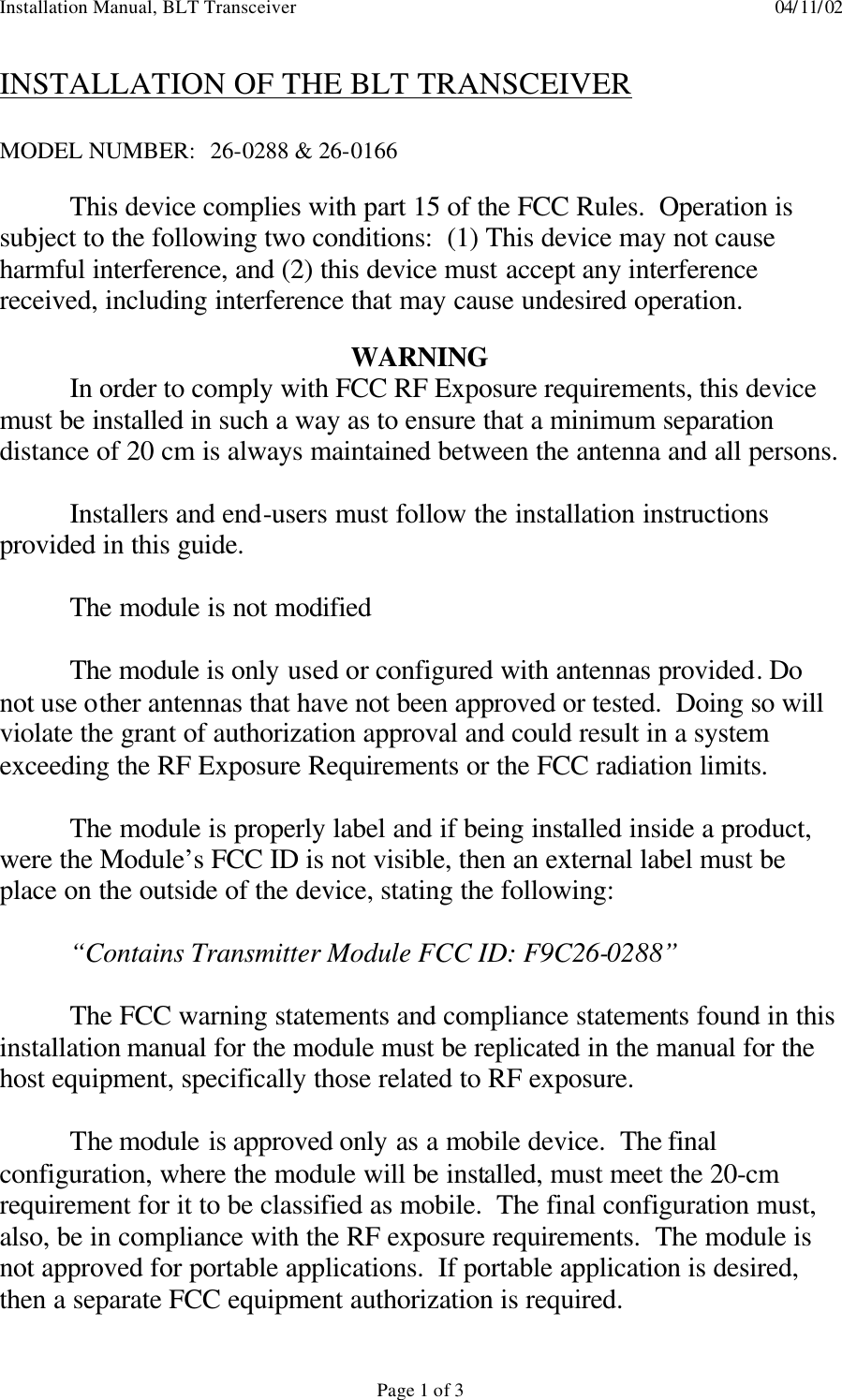 Installation Manual, BLT Transceiver    04/11/02  Page 1 of 3 INSTALLATION OF THE BLT TRANSCEIVER  MODEL NUMBER:  26-0288 &amp; 26-0166   This device complies with part 15 of the FCC Rules.  Operation is subject to the following two conditions:  (1) This device may not cause harmful interference, and (2) this device must accept any interference received, including interference that may cause undesired operation.  WARNING  In order to comply with FCC RF Exposure requirements, this device must be installed in such a way as to ensure that a minimum separation distance of 20 cm is always maintained between the antenna and all persons.   Installers and end-users must follow the installation instructions provided in this guide.  The module is not modified  The module is only used or configured with antennas provided. Do not use other antennas that have not been approved or tested.  Doing so will violate the grant of authorization approval and could result in a system exceeding the RF Exposure Requirements or the FCC radiation limits.  The module is properly label and if being installed inside a product, were the Module’s FCC ID is not visible, then an external label must be place on the outside of the device, stating the following:  “Contains Transmitter Module FCC ID: F9C26-0288”  The FCC warning statements and compliance statements found in this installation manual for the module must be replicated in the manual for the host equipment, specifically those related to RF exposure.  The module is approved only as a mobile device.  The final configuration, where the module will be installed, must meet the 20-cm requirement for it to be classified as mobile.  The final configuration must, also, be in compliance with the RF exposure requirements.  The module is not approved for portable applications.  If portable application is desired, then a separate FCC equipment authorization is required. 