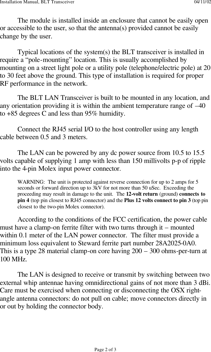 Installation Manual, BLT Transceiver    04/11/02  Page 2 of 3 The module is installed inside an enclosure that cannot be easily open or accessible to the user, so that the antenna(s) provided cannot be easily change by the user.  Typical locations of the system(s) the BLT transceiver is installed in require a “pole-mounting” location. This is usually accomplished by mounting on a street light pole or a utility pole (telephone/electric pole) at 20 to 30 feet above the ground. This type of installation is required for proper RF performance in the network.    The BLT LAN Transceiver is built to be mounted in any location, and any orientation providing it is within the ambient temperature range of –40 to +85 degrees C and less than 95% humidity.  Connect the RJ45 serial I/O to the host controller using any length cable between 0.5 and 3 meters.   The LAN can be powered by any dc power source from 10.5 to 15.5 volts capable of supplying 1 amp with less than 150 millivolts p-p of ripple into the 4-pin Molex input power connector.  WARNING:  The unit is protected against reverse connection for up to 2 amps for 5 seconds or forward direction up to 3kV for not more than 50 uSec.  Exceeding the proceeding may result in damage to the unit.  The 12-volt return (ground) connects to pin 4 (top pin closest to RJ45 connector) and the Plus 12 volts connect to pin 3 (top pin closest to the two-pin Molex connector).  According to the conditions of the FCC certification, the power cable must have a clamp-on ferrite filter with two turns through it – mounted within 0.1 meter of the LAN power connector.  The filter must provide a minimum loss equivalent to Steward ferrite part number 28A2025-0A0.  This is a type 28 material clamp-on core having 200 – 300 ohms-per-turn at 100 MHz.   The LAN is designed to receive or transmit by switching between two external whip antennae having omnidirectional gains of not more than 3 dBi.  Care must be exercised when connecting or disconnecting the OSX right-angle antenna connectors: do not pull on cable; move connectors directly in or out by holding the connector body.  