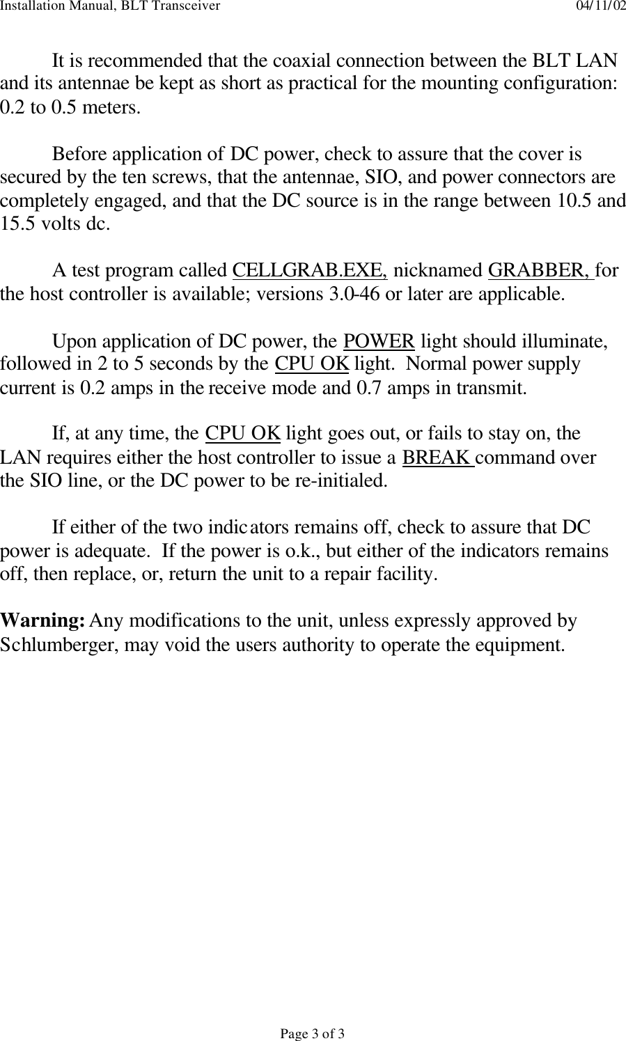 Installation Manual, BLT Transceiver    04/11/02  Page 3 of 3  It is recommended that the coaxial connection between the BLT LAN and its antennae be kept as short as practical for the mounting configuration: 0.2 to 0.5 meters.   Before application of DC power, check to assure that the cover is secured by the ten screws, that the antennae, SIO, and power connectors are completely engaged, and that the DC source is in the range between 10.5 and 15.5 volts dc.   A test program called CELLGRAB.EXE, nicknamed GRABBER, for the host controller is available; versions 3.0-46 or later are applicable.   Upon application of DC power, the POWER light should illuminate, followed in 2 to 5 seconds by the CPU OK light.  Normal power supply current is 0.2 amps in the receive mode and 0.7 amps in transmit.   If, at any time, the CPU OK light goes out, or fails to stay on, the LAN requires either the host controller to issue a BREAK command over the SIO line, or the DC power to be re-initialed.   If either of the two indicators remains off, check to assure that DC power is adequate.  If the power is o.k., but either of the indicators remains off, then replace, or, return the unit to a repair facility.  Warning: Any modifications to the unit, unless expressly approved by Schlumberger, may void the users authority to operate the equipment.   