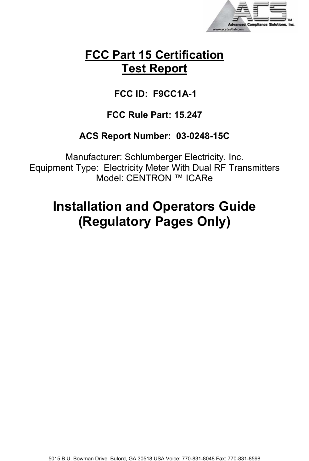                                             5015 B.U. Bowman Drive  Buford, GA 30518 USA Voice: 770-831-8048 Fax: 770-831-8598   FCC Part 15 Certification Test Report  FCC ID:  F9CC1A-1  FCC Rule Part: 15.247  ACS Report Number:  03-0248-15C   Manufacturer: Schlumberger Electricity, Inc. Equipment Type:  Electricity Meter With Dual RF Transmitters Model: CENTRON ™ ICARe  Installation and Operators Guide (Regulatory Pages Only)               