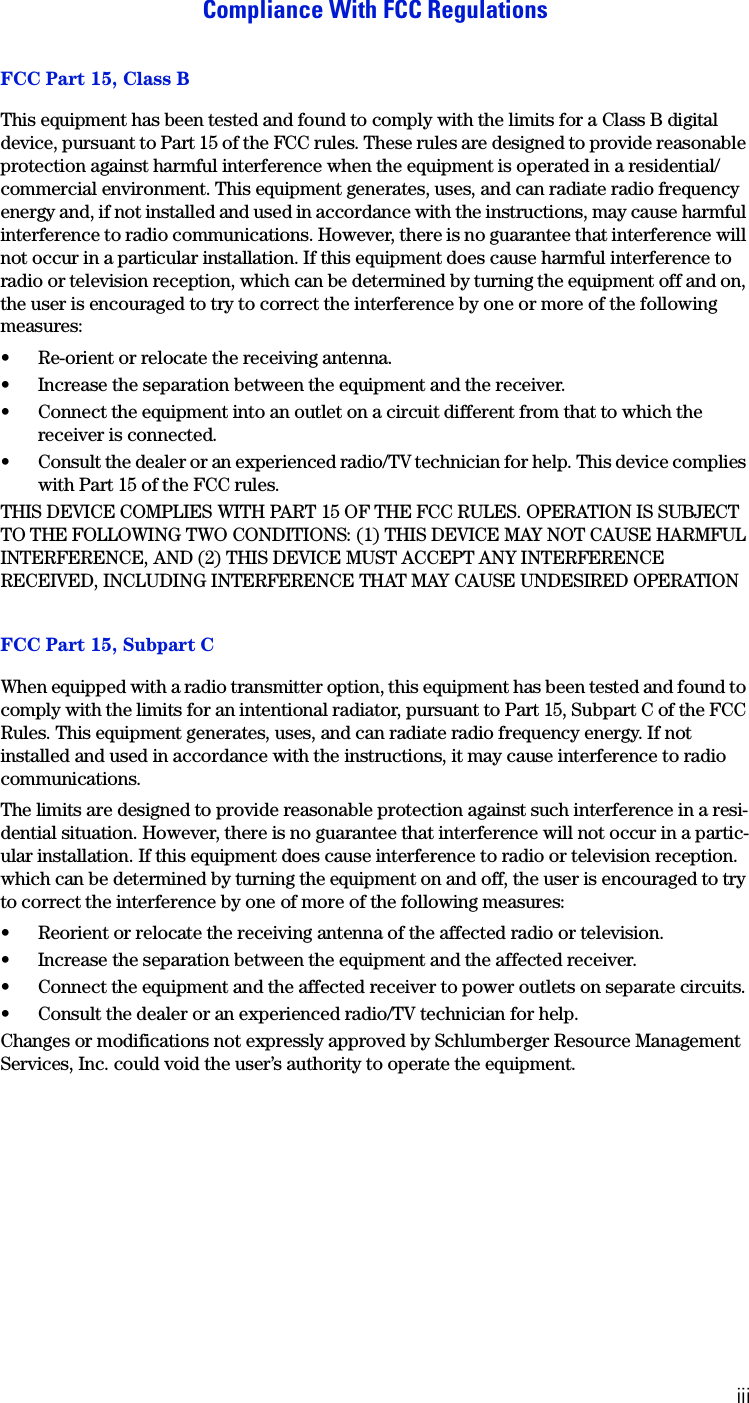 iiiCompliance With FCC RegulationsFCC Part 15, Class BThis equipment has been tested and found to comply with the limits for a Class B digital device, pursuant to Part 15 of the FCC rules. These rules are designed to provide reasonable protection against harmful interference when the equipment is operated in a residential/commercial environment. This equipment generates, uses, and can radiate radio frequency energy and, if not installed and used in accordance with the instructions, may cause harmful interference to radio communications. However, there is no guarantee that interference will not occur in a particular installation. If this equipment does cause harmful interference to radio or television reception, which can be determined by turning the equipment off and on, the user is encouraged to try to correct the interference by one or more of the following measures:&bull; Re-orient or relocate the receiving antenna.&bull; Increase the separation between the equipment and the receiver.&bull; Connect the equipment into an outlet on a circuit different from that to which the receiver is connected.&bull; Consult the dealer or an experienced radio/TV technician for help. This device complies with Part 15 of the FCC rules.THIS DEVICE COMPLIES WITH PART 15 OF THE FCC RULES. OPERATION IS SUBJECT TO THE FOLLOWING TWO CONDITIONS: (1) THIS DEVICE MAY NOT CAUSE HARMFUL INTERFERENCE, AND (2) THIS DEVICE MUST ACCEPT ANY INTERFERENCE RECEIVED, INCLUDING INTERFERENCE THAT MAY CAUSE UNDESIRED OPERATIONFCC Part 15, Subpart CWhen equipped with a radio transmitter option, this equipment has been tested and found to comply with the limits for an intentional radiator, pursuant to Part 15, Subpart C of the FCC Rules. This equipment generates, uses, and can radiate radio frequency energy. If not installed and used in accordance with the instructions, it may cause interference to radio communications.The limits are designed to provide reasonable protection against such interference in a resi-dential situation. However, there is no guarantee that interference will not occur in a partic-ular installation. If this equipment does cause interference to radio or television reception. which can be determined by turning the equipment on and off, the user is encouraged to try to correct the interference by one of more of the following measures:&bull; Reorient or relocate the receiving antenna of the affected radio or television.&bull; Increase the separation between the equipment and the affected receiver.&bull; Connect the equipment and the affected receiver to power outlets on separate circuits.&bull; Consult the dealer or an experienced radio/TV technician for help.Changes or modifications not expressly approved by Schlumberger Resource Management Services, Inc. could void the user&rsquo;s authority to operate the equipment.