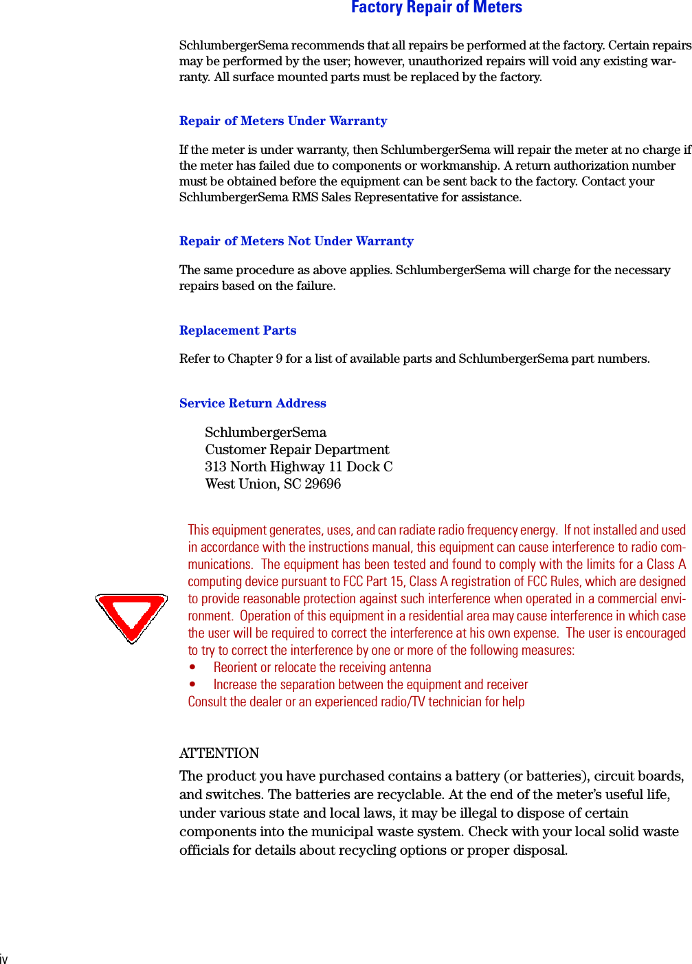 ivFactory Repair of MetersSchlumbergerSema recommends that all repairs be performed at the factory. Certain repairs may be performed by the user; however, unauthorized repairs will void any existing war-ranty. All surface mounted parts must be replaced by the factory.Repair of Meters Under WarrantyIf the meter is under warranty, then SchlumbergerSema will repair the meter at no charge if the meter has failed due to components or workmanship. A return authorization number must be obtained before the equipment can be sent back to the factory. Contact your SchlumbergerSema RMS Sales Representative for assistance.Repair of Meters Not Under WarrantyThe same procedure as above applies. SchlumbergerSema will charge for the necessary repairs based on the failure.Replacement PartsRefer to Chapter 9 for a list of available parts and SchlumbergerSema part numbers.Service Return AddressSchlumbergerSemaCustomer Repair Department313 North Highway 11 Dock CWest Union, SC 29696ATTENT IONThe product you have purchased contains a battery (or batteries), circuit boards, and switches. The batteries are recyclable. At the end of the meter&rsquo;s useful life, under various state and local laws, it may be illegal to dispose of certain components into the municipal waste system. Check with your local solid waste officials for details about recycling options or proper disposal.This equipment generates, uses, and can radiate radio frequency energy.  If not installed and usedin accordance with the instructions manual, this equipment can cause interference to radio com-munications.  The equipment has been tested and found to comply with the limits for a Class Acomputing device pursuant to FCC Part 15, Class A registration of FCC Rules, which are designedto provide reasonable protection against such interference when operated in a commercial envi-ronment.  Operation of this equipment in a residential area may cause interference in which casethe user will be required to correct the interference at his own expense.  The user is encouragedto try to correct the interference by one or more of the following measures:&bull; Reorient or relocate the receiving antenna&bull; Increase the separation between the equipment and receiverConsult the dealer or an experienced radio/TV technician for help
