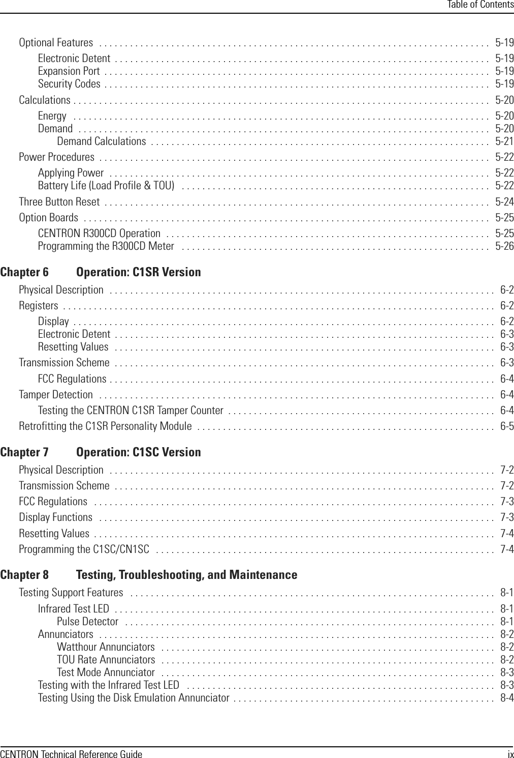 Table of ContentsCENTRON Technical Reference Guide ixOptional Features  . . . . . . . . . . . . . . . . . . . . . . . . . . . . . . . . . . . . . . . . . . . . . . . . . . . . . . . . . . . . . . . . . . . . . . . . . . . .   5-19Electronic Detent  . . . . . . . . . . . . . . . . . . . . . . . . . . . . . . . . . . . . . . . . . . . . . . . . . . . . . . . . . . . . . . . . . . . . . . . . .   5-19Expansion Port  . . . . . . . . . . . . . . . . . . . . . . . . . . . . . . . . . . . . . . . . . . . . . . . . . . . . . . . . . . . . . . . . . . . . . . . . . . .   5-19Security Codes  . . . . . . . . . . . . . . . . . . . . . . . . . . . . . . . . . . . . . . . . . . . . . . . . . . . . . . . . . . . . . . . . . . . . . . . . . . .   5-19Calculations . . . . . . . . . . . . . . . . . . . . . . . . . . . . . . . . . . . . . . . . . . . . . . . . . . . . . . . . . . . . . . . . . . . . . . . . . . . . . . . . .   5-20Energy   . . . . . . . . . . . . . . . . . . . . . . . . . . . . . . . . . . . . . . . . . . . . . . . . . . . . . . . . . . . . . . . . . . . . . . . . . . . . . . . . .   5-20Demand  . . . . . . . . . . . . . . . . . . . . . . . . . . . . . . . . . . . . . . . . . . . . . . . . . . . . . . . . . . . . . . . . . . . . . . . . . . . . . . . .   5-20Demand Calculations  . . . . . . . . . . . . . . . . . . . . . . . . . . . . . . . . . . . . . . . . . . . . . . . . . . . . . . . . . . . . . . . . . .   5-21Power Procedures  . . . . . . . . . . . . . . . . . . . . . . . . . . . . . . . . . . . . . . . . . . . . . . . . . . . . . . . . . . . . . . . . . . . . . . . . . . . .   5-22Applying Power  . . . . . . . . . . . . . . . . . . . . . . . . . . . . . . . . . . . . . . . . . . . . . . . . . . . . . . . . . . . . . . . . . . . . . . . . . .   5-22Battery Life (Load Profile &amp; TOU)   . . . . . . . . . . . . . . . . . . . . . . . . . . . . . . . . . . . . . . . . . . . . . . . . . . . . . . . . . . . .   5-22Three Button Reset  . . . . . . . . . . . . . . . . . . . . . . . . . . . . . . . . . . . . . . . . . . . . . . . . . . . . . . . . . . . . . . . . . . . . . . . . . . .   5-24Option Boards  . . . . . . . . . . . . . . . . . . . . . . . . . . . . . . . . . . . . . . . . . . . . . . . . . . . . . . . . . . . . . . . . . . . . . . . . . . . . . . .   5-25CENTRON R300CD Operation  . . . . . . . . . . . . . . . . . . . . . . . . . . . . . . . . . . . . . . . . . . . . . . . . . . . . . . . . . . . . . . .   5-25Programming the R300CD Meter   . . . . . . . . . . . . . . . . . . . . . . . . . . . . . . . . . . . . . . . . . . . . . . . . . . . . . . . . . . . .   5-26Chapter 6 Operation: C1SR VersionPhysical Description  . . . . . . . . . . . . . . . . . . . . . . . . . . . . . . . . . . . . . . . . . . . . . . . . . . . . . . . . . . . . . . . . . . . . . . . . . . .   6-2Registers  . . . . . . . . . . . . . . . . . . . . . . . . . . . . . . . . . . . . . . . . . . . . . . . . . . . . . . . . . . . . . . . . . . . . . . . . . . . . . . . . . . . .   6-2Display  . . . . . . . . . . . . . . . . . . . . . . . . . . . . . . . . . . . . . . . . . . . . . . . . . . . . . . . . . . . . . . . . . . . . . . . . . . . . . . . . . .   6-2Electronic Detent  . . . . . . . . . . . . . . . . . . . . . . . . . . . . . . . . . . . . . . . . . . . . . . . . . . . . . . . . . . . . . . . . . . . . . . . . . .   6-3Resetting Values  . . . . . . . . . . . . . . . . . . . . . . . . . . . . . . . . . . . . . . . . . . . . . . . . . . . . . . . . . . . . . . . . . . . . . . . . . .   6-3Transmission Scheme  . . . . . . . . . . . . . . . . . . . . . . . . . . . . . . . . . . . . . . . . . . . . . . . . . . . . . . . . . . . . . . . . . . . . . . . . . .   6-3FCC Regulations . . . . . . . . . . . . . . . . . . . . . . . . . . . . . . . . . . . . . . . . . . . . . . . . . . . . . . . . . . . . . . . . . . . . . . . . . . .   6-4Tamper Detection  . . . . . . . . . . . . . . . . . . . . . . . . . . . . . . . . . . . . . . . . . . . . . . . . . . . . . . . . . . . . . . . . . . . . . . . . . . . . .   6-4Testing the CENTRON C1SR Tamper Counter  . . . . . . . . . . . . . . . . . . . . . . . . . . . . . . . . . . . . . . . . . . . . . . . . . . . .   6-4Retrofitting the C1SR Personality Module  . . . . . . . . . . . . . . . . . . . . . . . . . . . . . . . . . . . . . . . . . . . . . . . . . . . . . . . . . .   6-5Chapter 7 Operation: C1SC VersionPhysical Description  . . . . . . . . . . . . . . . . . . . . . . . . . . . . . . . . . . . . . . . . . . . . . . . . . . . . . . . . . . . . . . . . . . . . . . . . . . .   7-2Transmission Scheme  . . . . . . . . . . . . . . . . . . . . . . . . . . . . . . . . . . . . . . . . . . . . . . . . . . . . . . . . . . . . . . . . . . . . . . . . . .   7-2FCC Regulations   . . . . . . . . . . . . . . . . . . . . . . . . . . . . . . . . . . . . . . . . . . . . . . . . . . . . . . . . . . . . . . . . . . . . . . . . . . . . . .   7-3Display Functions   . . . . . . . . . . . . . . . . . . . . . . . . . . . . . . . . . . . . . . . . . . . . . . . . . . . . . . . . . . . . . . . . . . . . . . . . . . . . .   7-3Resetting Values  . . . . . . . . . . . . . . . . . . . . . . . . . . . . . . . . . . . . . . . . . . . . . . . . . . . . . . . . . . . . . . . . . . . . . . . . . . . . . .  7-4Programming the C1SC/CN1SC   . . . . . . . . . . . . . . . . . . . . . . . . . . . . . . . . . . . . . . . . . . . . . . . . . . . . . . . . . . . . . . . . . .   7-4Chapter 8 Testing, Troubleshooting, and MaintenanceTesting Support Features   . . . . . . . . . . . . . . . . . . . . . . . . . . . . . . . . . . . . . . . . . . . . . . . . . . . . . . . . . . . . . . . . . . . . . . .   8-1Infrared Test LED  . . . . . . . . . . . . . . . . . . . . . . . . . . . . . . . . . . . . . . . . . . . . . . . . . . . . . . . . . . . . . . . . . . . . . . . . . .   8-1Pulse Detector   . . . . . . . . . . . . . . . . . . . . . . . . . . . . . . . . . . . . . . . . . . . . . . . . . . . . . . . . . . . . . . . . . . . . . . . .   8-1Annunciators  . . . . . . . . . . . . . . . . . . . . . . . . . . . . . . . . . . . . . . . . . . . . . . . . . . . . . . . . . . . . . . . . . . . . . . . . . . . . .   8-2Watthour Annunciators   . . . . . . . . . . . . . . . . . . . . . . . . . . . . . . . . . . . . . . . . . . . . . . . . . . . . . . . . . . . . . . . . .   8-2TOU Rate Annunciators  . . . . . . . . . . . . . . . . . . . . . . . . . . . . . . . . . . . . . . . . . . . . . . . . . . . . . . . . . . . . . . . . .   8-2Test Mode Annunciator   . . . . . . . . . . . . . . . . . . . . . . . . . . . . . . . . . . . . . . . . . . . . . . . . . . . . . . . . . . . . . . . . .   8-3Testing with the Infrared Test LED   . . . . . . . . . . . . . . . . . . . . . . . . . . . . . . . . . . . . . . . . . . . . . . . . . . . . . . . . . . . .   8-3Testing Using the Disk Emulation Annunciator  . . . . . . . . . . . . . . . . . . . . . . . . . . . . . . . . . . . . . . . . . . . . . . . . . . .   8-4