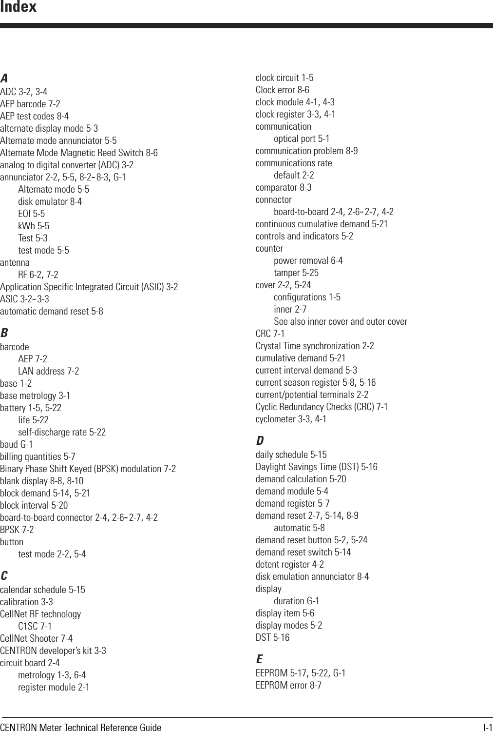 CENTRON Meter Technical Reference Guide I-1AADC 3-2, 3-4AEP barcode 7-2AEP test codes 8-4alternate display mode 5-3Alternate mode annunciator 5-5Alternate Mode Magnetic Reed Switch 8-6analog to digital converter (ADC) 3-2annunciator 2-2, 5-5, 8-2–8-3, G-1Alternate mode 5-5disk emulator 8-4EOI 5-5kWh 5-5Test 5-3test mode 5-5antennaRF 6-2, 7-2Application Specific Integrated Circuit (ASIC) 3-2ASIC 3-2–3-3automatic demand reset 5-8BbarcodeAEP 7-2LAN address 7-2base 1-2base metrology 3-1battery 1-5, 5-22life 5-22self-discharge rate 5-22baud G-1billing quantities 5-7Binary Phase Shift Keyed (BPSK) modulation 7-2blank display 8-8, 8-10block demand 5-14, 5-21block interval 5-20board-to-board connector 2-4, 2-6–2-7, 4-2BPSK 7-2buttontest mode 2-2, 5-4Ccalendar schedule 5-15calibration 3-3CellNet RF technologyC1SC 7-1CellNet Shooter 7-4CENTRON developer’s kit 3-3circuit board 2-4metrology 1-3, 6-4register module 2-1clock circuit 1-5Clock error 8-6clock module 4-1, 4-3clock register 3-3, 4-1communicationoptical port 5-1communication problem 8-9communications ratedefault 2-2comparator 8-3connectorboard-to-board 2-4, 2-6–2-7, 4-2continuous cumulative demand 5-21controls and indicators 5-2counterpower removal 6-4tamper 5-25cover 2-2, 5-24configurations 1-5inner 2-7See also inner cover and outer coverCRC 7-1Crystal Time synchronization 2-2cumulative demand 5-21current interval demand 5-3current season register 5-8, 5-16current/potential terminals 2-2Cyclic Redundancy Checks (CRC) 7-1cyclometer 3-3, 4-1Ddaily schedule 5-15Daylight Savings Time (DST) 5-16demand calculation 5-20demand module 5-4demand register 5-7demand reset 2-7, 5-14, 8-9automatic 5-8demand reset button 5-2, 5-24demand reset switch 5-14detent register 4-2disk emulation annunciator 8-4displayduration G-1display item 5-6display modes 5-2DST 5-16EEEPROM 5-17, 5-22, G-1EEPROM error 8-7Index
