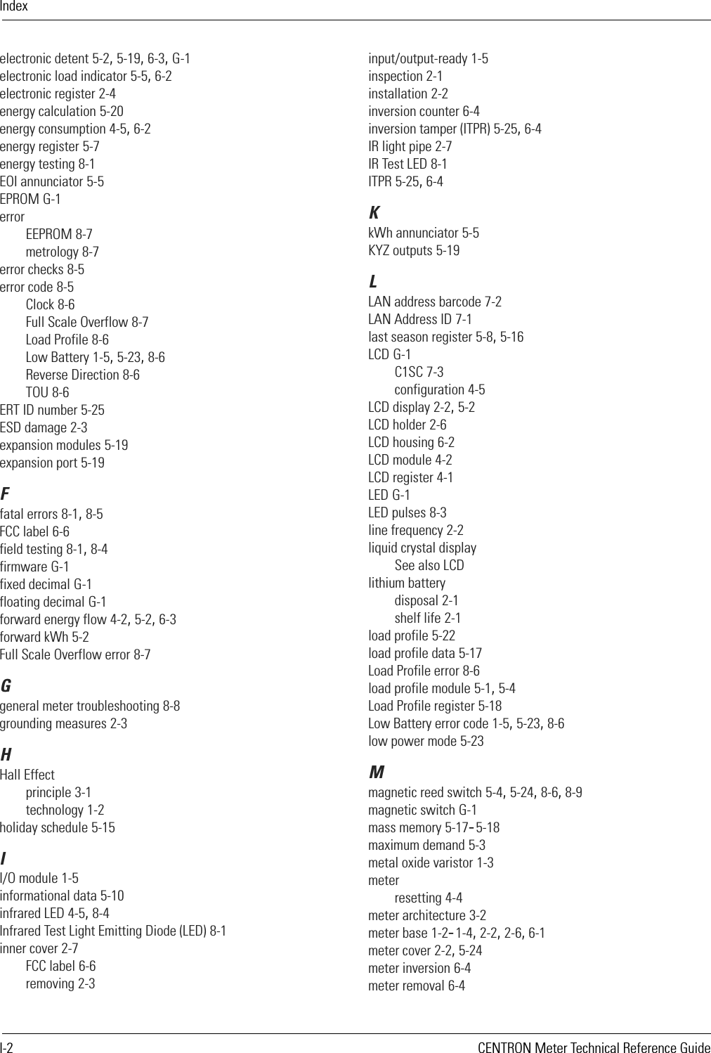 IndexI-2 CENTRON Meter Technical Reference Guideelectronic detent 5-2, 5-19, 6-3, G-1electronic load indicator 5-5, 6-2electronic register 2-4energy calculation 5-20energy consumption 4-5, 6-2energy register 5-7energy testing 8-1EOI annunciator 5-5EPROM G-1errorEEPROM 8-7metrology 8-7error checks 8-5error code 8-5Clock 8-6Full Scale Overflow 8-7Load Profile 8-6Low Battery 1-5, 5-23, 8-6Reverse Direction 8-6TOU 8-6ERT ID number 5-25ESD damage 2-3expansion modules 5-19expansion port 5-19Ffatal errors 8-1, 8-5FCC label 6-6field testing 8-1, 8-4firmware G-1fixed decimal G-1floating decimal G-1forward energy flow 4-2, 5-2, 6-3forward kWh 5-2Full Scale Overflow error 8-7Ggeneral meter troubleshooting 8-8grounding measures 2-3HHall Effectprinciple 3-1technology 1-2holiday schedule 5-15II/O module 1-5informational data 5-10infrared LED 4-5, 8-4Infrared Test Light Emitting Diode (LED) 8-1inner cover 2-7FCC label 6-6removing 2-3input/output-ready 1-5inspection 2-1installation 2-2inversion counter 6-4inversion tamper (ITPR) 5-25, 6-4IR light pipe 2-7IR Test LED 8-1ITPR 5-25, 6-4KkWh annunciator 5-5KYZ outputs 5-19LLAN address barcode 7-2LAN Address ID 7-1last season register 5-8, 5-16LCD G-1C1SC 7-3configuration 4-5LCD display 2-2, 5-2LCD holder 2-6LCD housing 6-2LCD module 4-2LCD register 4-1LED G-1LED pulses 8-3line frequency 2-2liquid crystal displaySee also LCDlithium batterydisposal 2-1shelf life 2-1load profile 5-22load profile data 5-17Load Profile error 8-6load profile module 5-1, 5-4Load Profile register 5-18Low Battery error code 1-5, 5-23, 8-6low power mode 5-23Mmagnetic reed switch 5-4, 5-24, 8-6, 8-9magnetic switch G-1mass memory 5-17–5-18maximum demand 5-3metal oxide varistor 1-3meterresetting 4-4meter architecture 3-2meter base 1-2–1-4, 2-2, 2-6, 6-1meter cover 2-2, 5-24meter inversion 6-4meter removal 6-4