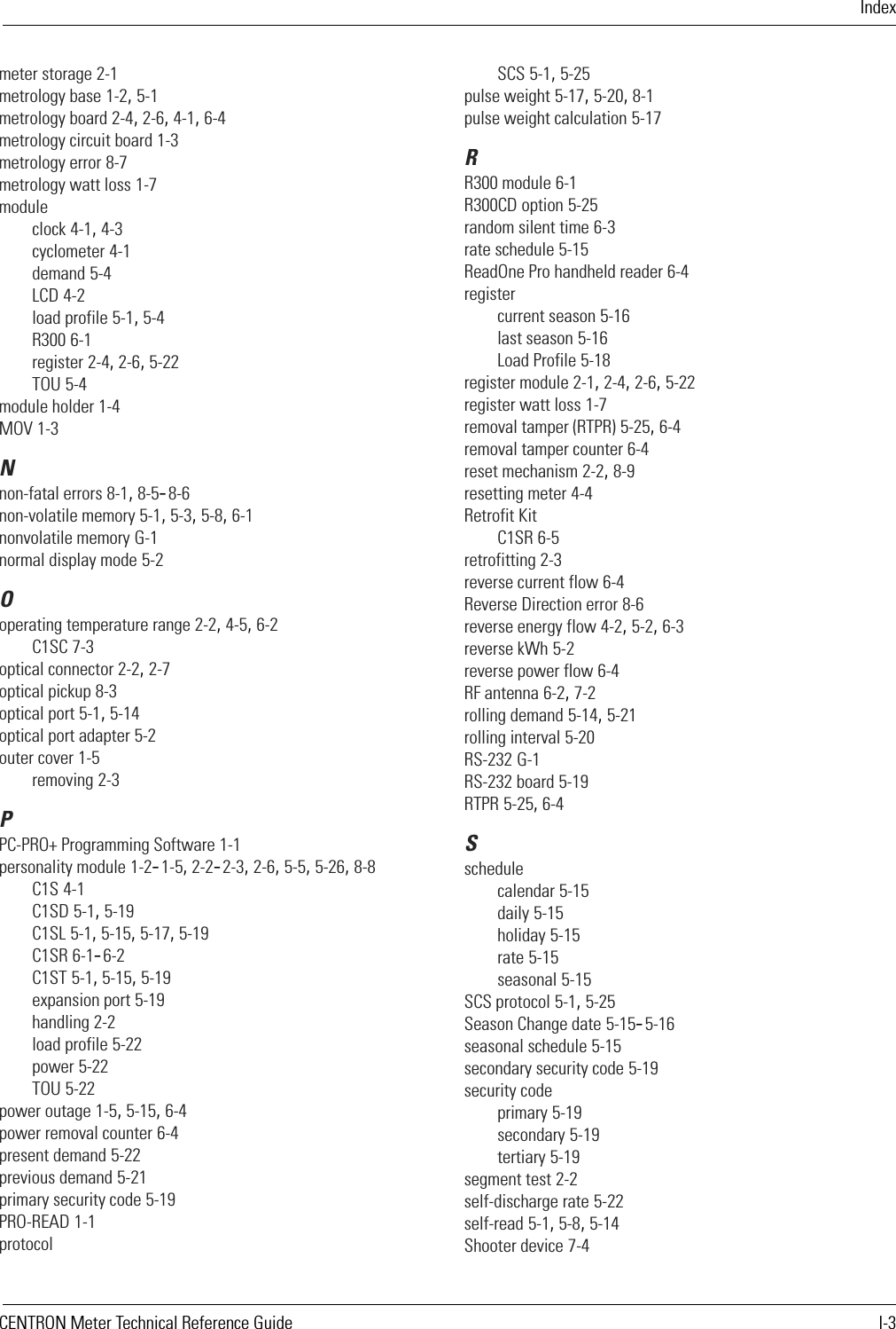 IndexCENTRON Meter Technical Reference Guide I-3meter storage 2-1metrology base 1-2, 5-1metrology board 2-4, 2-6, 4-1, 6-4metrology circuit board 1-3metrology error 8-7metrology watt loss 1-7moduleclock 4-1, 4-3cyclometer 4-1demand 5-4LCD 4-2load profile 5-1, 5-4R300 6-1register 2-4, 2-6, 5-22TOU 5-4module holder 1-4MOV 1-3Nnon-fatal errors 8-1, 8-5–8-6non-volatile memory 5-1, 5-3, 5-8, 6-1nonvolatile memory G-1normal display mode 5-2Ooperating temperature range 2-2, 4-5, 6-2C1SC 7-3optical connector 2-2, 2-7optical pickup 8-3optical port 5-1, 5-14optical port adapter 5-2outer cover 1-5removing 2-3PPC-PRO+ Programming Software 1-1personality module 1-2–1-5, 2-2–2-3, 2-6, 5-5, 5-26, 8-8C1S 4-1C1SD 5-1, 5-19C1SL 5-1, 5-15, 5-17, 5-19C1SR 6-1–6-2C1ST 5-1, 5-15, 5-19expansion port 5-19handling 2-2load profile 5-22power 5-22TOU 5-22power outage 1-5, 5-15, 6-4power removal counter 6-4present demand 5-22previous demand 5-21primary security code 5-19PRO-READ 1-1protocolSCS 5-1, 5-25pulse weight 5-17, 5-20, 8-1pulse weight calculation 5-17RR300 module 6-1R300CD option 5-25random silent time 6-3rate schedule 5-15ReadOne Pro handheld reader 6-4registercurrent season 5-16last season 5-16Load Profile 5-18register module 2-1, 2-4, 2-6, 5-22register watt loss 1-7removal tamper (RTPR) 5-25, 6-4removal tamper counter 6-4reset mechanism 2-2, 8-9resetting meter 4-4Retrofit KitC1SR 6-5retrofitting 2-3reverse current flow 6-4Reverse Direction error 8-6reverse energy flow 4-2, 5-2, 6-3reverse kWh 5-2reverse power flow 6-4RF antenna 6-2, 7-2rolling demand 5-14, 5-21rolling interval 5-20RS-232 G-1RS-232 board 5-19RTPR 5-25, 6-4Sschedulecalendar 5-15daily 5-15holiday 5-15rate 5-15seasonal 5-15SCS protocol 5-1, 5-25Season Change date 5-15–5-16seasonal schedule 5-15secondary security code 5-19security codeprimary 5-19secondary 5-19tertiary 5-19segment test 2-2self-discharge rate 5-22self-read 5-1, 5-8, 5-14Shooter device 7-4
