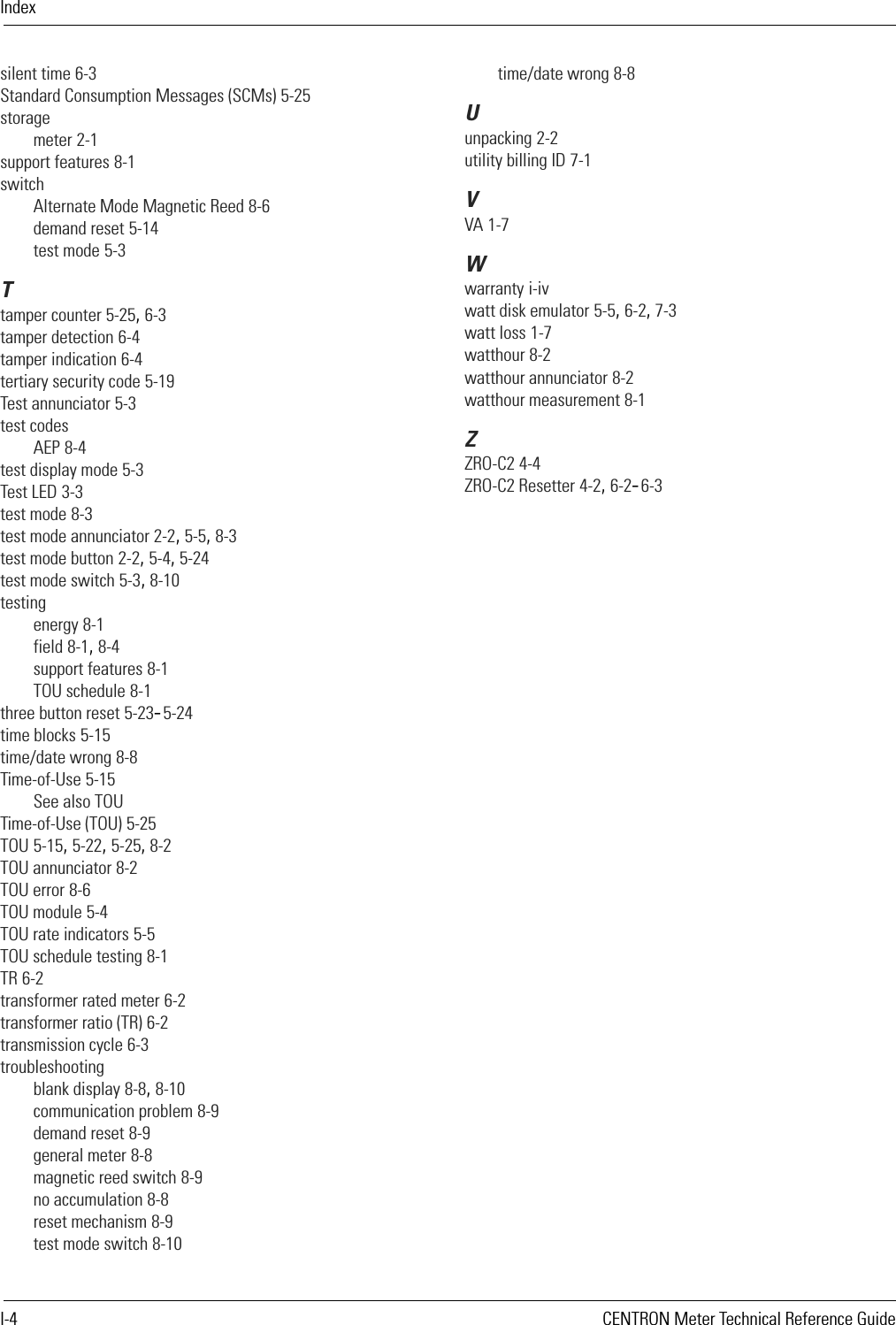 IndexI-4 CENTRON Meter Technical Reference Guidesilent time 6-3Standard Consumption Messages (SCMs) 5-25storagemeter 2-1support features 8-1switchAlternate Mode Magnetic Reed 8-6demand reset 5-14test mode 5-3Ttamper counter 5-25, 6-3tamper detection 6-4tamper indication 6-4tertiary security code 5-19Test annunciator 5-3test codesAEP 8-4test display mode 5-3Test LED 3-3test mode 8-3test mode annunciator 2-2, 5-5, 8-3test mode button 2-2, 5-4, 5-24test mode switch 5-3, 8-10testingenergy 8-1field 8-1, 8-4support features 8-1TOU schedule 8-1three button reset 5-23–5-24time blocks 5-15time/date wrong 8-8Time-of-Use 5-15See also TOUTime-of-Use (TOU) 5-25TOU 5-15, 5-22, 5-25, 8-2TOU annunciator 8-2TOU error 8-6TOU module 5-4TOU rate indicators 5-5TOU schedule testing 8-1TR 6-2transformer rated meter 6-2transformer ratio (TR) 6-2transmission cycle 6-3troubleshootingblank display 8-8, 8-10communication problem 8-9demand reset 8-9general meter 8-8magnetic reed switch 8-9no accumulation 8-8reset mechanism 8-9test mode switch 8-10time/date wrong 8-8Uunpacking 2-2utility billing ID 7-1VVA 1-7Wwarranty i-ivwatt disk emulator 5-5, 6-2, 7-3watt loss 1-7watthour 8-2watthour annunciator 8-2watthour measurement 8-1ZZRO-C2 4-4ZRO-C2 Resetter 4-2, 6-2–6-3