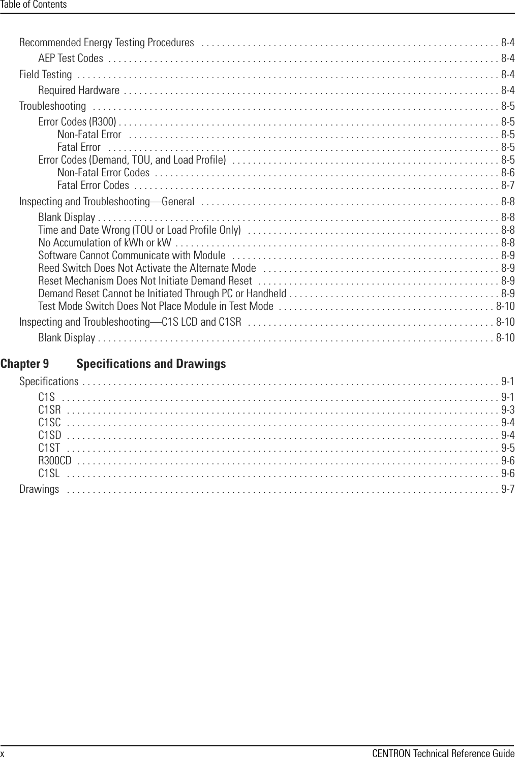 Table of ContentsxCENTRON Technical Reference GuideRecommended Energy Testing Procedures   . . . . . . . . . . . . . . . . . . . . . . . . . . . . . . . . . . . . . . . . . . . . . . . . . . . . . . . . . . 8-4AEP Test Codes  . . . . . . . . . . . . . . . . . . . . . . . . . . . . . . . . . . . . . . . . . . . . . . . . . . . . . . . . . . . . . . . . . . . . . . . . . . . . 8-4Field Testing  . . . . . . . . . . . . . . . . . . . . . . . . . . . . . . . . . . . . . . . . . . . . . . . . . . . . . . . . . . . . . . . . . . . . . . . . . . . . . . . . . . 8-4Required Hardware  . . . . . . . . . . . . . . . . . . . . . . . . . . . . . . . . . . . . . . . . . . . . . . . . . . . . . . . . . . . . . . . . . . . . . . . . . 8-4Troubleshooting  . . . . . . . . . . . . . . . . . . . . . . . . . . . . . . . . . . . . . . . . . . . . . . . . . . . . . . . . . . . . . . . . . . . . . . . . . . . . . . . 8-5Error Codes (R300) . . . . . . . . . . . . . . . . . . . . . . . . . . . . . . . . . . . . . . . . . . . . . . . . . . . . . . . . . . . . . . . . . . . . . . . . . . 8-5Non-Fatal Error   . . . . . . . . . . . . . . . . . . . . . . . . . . . . . . . . . . . . . . . . . . . . . . . . . . . . . . . . . . . . . . . . . . . . . . . . 8-5Fatal Error   . . . . . . . . . . . . . . . . . . . . . . . . . . . . . . . . . . . . . . . . . . . . . . . . . . . . . . . . . . . . . . . . . . . . . . . . . . . . 8-5Error Codes (Demand, TOU, and Load Profile)   . . . . . . . . . . . . . . . . . . . . . . . . . . . . . . . . . . . . . . . . . . . . . . . . . . . . 8-5Non-Fatal Error Codes  . . . . . . . . . . . . . . . . . . . . . . . . . . . . . . . . . . . . . . . . . . . . . . . . . . . . . . . . . . . . . . . . . . . 8-6Fatal Error Codes  . . . . . . . . . . . . . . . . . . . . . . . . . . . . . . . . . . . . . . . . . . . . . . . . . . . . . . . . . . . . . . . . . . . . . . . 8-7Inspecting and Troubleshooting—General   . . . . . . . . . . . . . . . . . . . . . . . . . . . . . . . . . . . . . . . . . . . . . . . . . . . . . . . . . . 8-8Blank Display . . . . . . . . . . . . . . . . . . . . . . . . . . . . . . . . . . . . . . . . . . . . . . . . . . . . . . . . . . . . . . . . . . . . . . . . . . . . . . 8-8Time and Date Wrong (TOU or Load Profile Only)   . . . . . . . . . . . . . . . . . . . . . . . . . . . . . . . . . . . . . . . . . . . . . . . . . 8-8No Accumulation of kWh or kW  . . . . . . . . . . . . . . . . . . . . . . . . . . . . . . . . . . . . . . . . . . . . . . . . . . . . . . . . . . . . . . . 8-8Software Cannot Communicate with Module   . . . . . . . . . . . . . . . . . . . . . . . . . . . . . . . . . . . . . . . . . . . . . . . . . . . . 8-9Reed Switch Does Not Activate the Alternate Mode   . . . . . . . . . . . . . . . . . . . . . . . . . . . . . . . . . . . . . . . . . . . . . . 8-9Reset Mechanism Does Not Initiate Demand Reset  . . . . . . . . . . . . . . . . . . . . . . . . . . . . . . . . . . . . . . . . . . . . . . . 8-9Demand Reset Cannot be Initiated Through PC or Handheld . . . . . . . . . . . . . . . . . . . . . . . . . . . . . . . . . . . . . . . . . 8-9Test Mode Switch Does Not Place Module in Test Mode  . . . . . . . . . . . . . . . . . . . . . . . . . . . . . . . . . . . . . . . . . . 8-10Inspecting and Troubleshooting—C1S LCD and C1SR   . . . . . . . . . . . . . . . . . . . . . . . . . . . . . . . . . . . . . . . . . . . . . . . . 8-10Blank Display . . . . . . . . . . . . . . . . . . . . . . . . . . . . . . . . . . . . . . . . . . . . . . . . . . . . . . . . . . . . . . . . . . . . . . . . . . . . . 8-10Chapter 9 Specifications and DrawingsSpecifications . . . . . . . . . . . . . . . . . . . . . . . . . . . . . . . . . . . . . . . . . . . . . . . . . . . . . . . . . . . . . . . . . . . . . . . . . . . . . . . . . 9-1C1S   . . . . . . . . . . . . . . . . . . . . . . . . . . . . . . . . . . . . . . . . . . . . . . . . . . . . . . . . . . . . . . . . . . . . . . . . . . . . . . . . . . . . . 9-1C1SR  . . . . . . . . . . . . . . . . . . . . . . . . . . . . . . . . . . . . . . . . . . . . . . . . . . . . . . . . . . . . . . . . . . . . . . . . . . . . . . . . . . . . 9-3C1SC  . . . . . . . . . . . . . . . . . . . . . . . . . . . . . . . . . . . . . . . . . . . . . . . . . . . . . . . . . . . . . . . . . . . . . . . . . . . . . . . . . . . . 9-4C1SD  . . . . . . . . . . . . . . . . . . . . . . . . . . . . . . . . . . . . . . . . . . . . . . . . . . . . . . . . . . . . . . . . . . . . . . . . . . . . . . . . . . . . 9-4C1ST   . . . . . . . . . . . . . . . . . . . . . . . . . . . . . . . . . . . . . . . . . . . . . . . . . . . . . . . . . . . . . . . . . . . . . . . . . . . . . . . . . . . . 9-5R300CD  . . . . . . . . . . . . . . . . . . . . . . . . . . . . . . . . . . . . . . . . . . . . . . . . . . . . . . . . . . . . . . . . . . . . . . . . . . . . . . . . . . 9-6C1SL   . . . . . . . . . . . . . . . . . . . . . . . . . . . . . . . . . . . . . . . . . . . . . . . . . . . . . . . . . . . . . . . . . . . . . . . . . . . . . . . . . . . . 9-6Drawings   . . . . . . . . . . . . . . . . . . . . . . . . . . . . . . . . . . . . . . . . . . . . . . . . . . . . . . . . . . . . . . . . . . . . . . . . . . . . . . . . . . . . 9-7