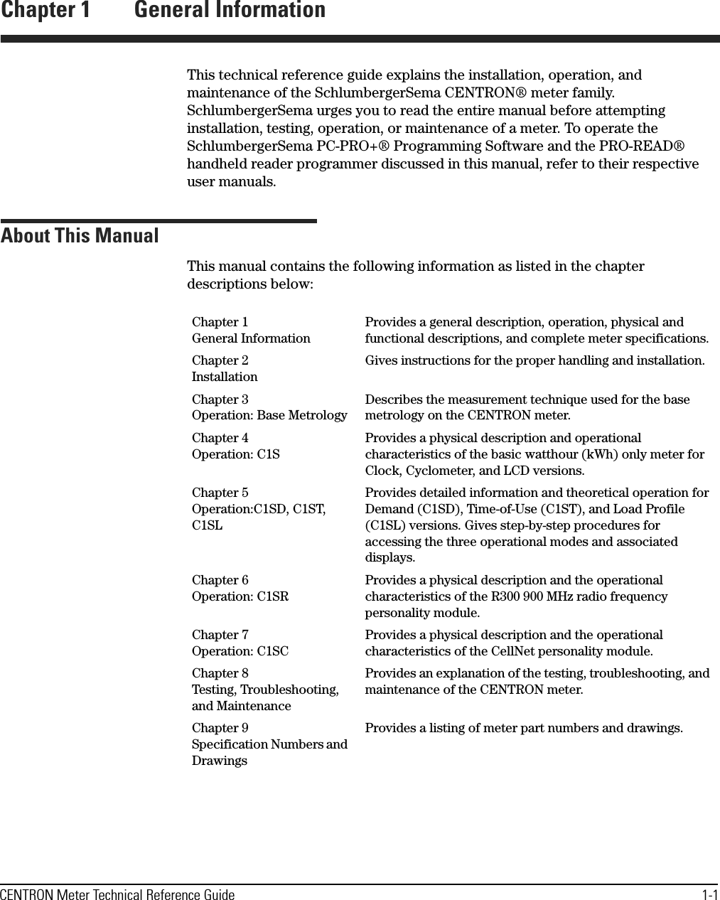 CENTRON Meter Technical Reference Guide 1-1Chapter 1 General InformationThis technical reference guide explains the installation, operation, and maintenance of the SchlumbergerSema CENTRON® meter family. SchlumbergerSema urges you to read the entire manual before attempting installation, testing, operation, or maintenance of a meter. To operate the SchlumbergerSema PC-PRO+® Programming Software and the PRO-READ® handheld reader programmer discussed in this manual, refer to their respective user manuals.About This ManualThis manual contains the following information as listed in the chapter descriptions below:Chapter 1 General InformationProvides a general description, operation, physical and functional descriptions, and complete meter specifications.Chapter 2 InstallationGives instructions for the proper handling and installation.Chapter 3 Operation: Base MetrologyDescribes the measurement technique used for the base metrology on the CENTRON meter.Chapter 4 Operation: C1SProvides a physical description and operational characteristics of the basic watthour (kWh) only meter for Clock, Cyclometer, and LCD versions.Chapter 5 Operation:C1SD, C1ST, C1SLProvides detailed information and theoretical operation for Demand (C1SD), Time-of-Use (C1ST), and Load Profile (C1SL) versions. Gives step-by-step procedures for accessing the three operational modes and associated displays.Chapter 6 Operation: C1SRProvides a physical description and the operational characteristics of the R300 900 MHz radio frequency personality module.Chapter 7 Operation: C1SCProvides a physical description and the operational characteristics of the CellNet personality module.Chapter 8 Testing, Troubleshooting, and MaintenanceProvides an explanation of the testing, troubleshooting, and maintenance of the CENTRON meter.Chapter 9 Specification Numbers and DrawingsProvides a listing of meter part numbers and drawings.