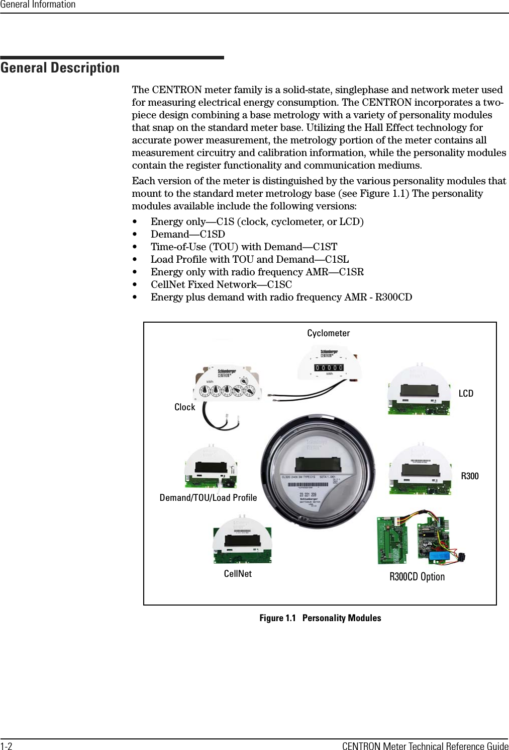 General Information1-2 CENTRON Meter Technical Reference GuideGeneral DescriptionThe CENTRON meter family is a solid-state, singlephase and network meter used for measuring electrical energy consumption. The CENTRON incorporates a two-piece design combining a base metrology with a variety of personality modules that snap on the standard meter base. Utilizing the Hall Effect technology for accurate power measurement, the metrology portion of the meter contains all measurement circuitry and calibration information, while the personality modules contain the register functionality and communication mediums. Each version of the meter is distinguished by the various personality modules that mount to the standard meter metrology base (see Figure 1.1) The personality modules available include the following versions:• Energy only—C1S (clock, cyclometer, or LCD)• Demand—C1SD• Time-of-Use (TOU) with Demand—C1ST• Load Profile with TOU and Demand—C1SL• Energy only with radio frequency AMR—C1SR• CellNet Fixed Network—C1SC• Energy plus demand with radio frequency AMR - R300CDFigure 1.1   Personality ModulesCyclometerLCDR300R300CD OptionCellNetDemand/TOU/Load ProfileClock