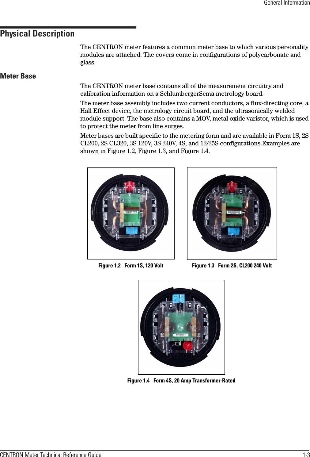 General InformationCENTRON Meter Technical Reference Guide 1-3Physical DescriptionThe CENTRON meter features a common meter base to which various personality modules are attached. The covers come in configurations of polycarbonate and glass. Meter BaseThe CENTRON meter base contains all of the measurement circuitry and calibration information on a SchlumbergerSema metrology board.The meter base assembly includes two current conductors, a flux-directing core, a Hall Effect device, the metrology circuit board, and the ultrasonically welded module support. The base also contains a MOV, metal oxide varistor, which is used to protect the meter from line surges.Meter bases are built specific to the metering form and are available in Form 1S, 2S CL200, 2S CL320, 3S 120V, 3S 240V, 4S, and 12/25S configurations.Examples are shown in Figure 1.2, Figure 1.3, and Figure 1.4.Figure 1.2   Form 1S, 120 Volt Figure 1.3   Form 2S, CL200 240 VoltFigure 1.4   Form 4S, 20 Amp Transformer-Rated