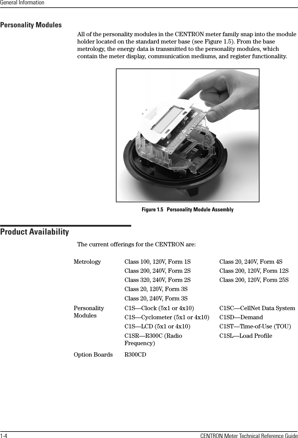 General Information1-4 CENTRON Meter Technical Reference GuidePersonality ModulesAll of the personality modules in the CENTRON meter family snap into the module holder located on the standard meter base (see Figure 1.5). From the base metrology, the energy data is transmitted to the personality modules, which contain the meter display, communication mediums, and register functionality.Figure 1.5   Personality Module AssemblyProduct AvailabilityThe current offerings for the CENTRON are:Metrology Class 100, 120V, Form 1SClass 200, 240V, Form 2SClass 320, 240V, Form 2SClass 20, 120V, Form 3SClass 20, 240V, Form 3SClass 20, 240V, Form 4SClass 200, 120V, Form 12SClass 200, 120V, Form 25SPersonality ModulesC1S—Clock (5x1 or 4x10)C1S—Cyclometer (5x1 or 4x10)C1S—LCD (5x1 or 4x10)C1SR—R300C (Radio Frequency)C1SC—CellNet Data SystemC1SD—DemandC1ST—Time-of-Use (TOU)C1SL—Load ProfileOption Boards R300CD