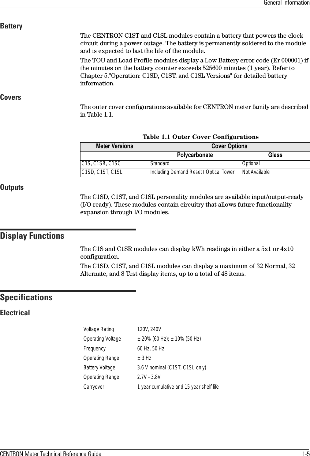 General InformationCENTRON Meter Technical Reference Guide 1-5BatteryThe CENTRON C1ST and C1SL modules contain a battery that powers the clock circuit during a power outage. The battery is permanently soldered to the module and is expected to last the life of the module. The TOU and Load Profile modules display a Low Battery error code (Er 000001) if the minutes on the battery counter exceeds 525600 minutes (1 year). Refer to Chapter 5,&quot;Operation: C1SD, C1ST, and C1SL Versions&quot; for detailed battery information.CoversThe outer cover configurations available for CENTRON meter family are described in Table 1.1.OutputsThe C1SD, C1ST, and C1SL personality modules are available input/output-ready (I/O-ready). These modules contain circuitry that allows future functionality expansion through I/O modules.Display FunctionsThe C1S and C1SR modules can display kWh readings in either a 5x1 or 4x10 configuration.The C1SD, C1ST, and C1SL modules can display a maximum of 32 Normal, 32 Alternate, and 8 Test display items, up to a total of 48 items.SpecificationsElectricalTable 1.1 Outer Cover ConfigurationsMeter Versions Cover OptionsPolycarbonate GlassC1S, C1SR, C1SC Standard OptionalC1SD, C1ST, C1SL Including Demand Reset+ Optical Tower Not AvailableVoltage Rating 120V, 240VOperating Voltage ± 20% (60 Hz); ± 10% (50 Hz)Frequency 60 Hz, 50 HzOperating Range ± 3 HzBattery Voltage 3.6 V nominal (C1ST, C1SL only)Operating Range 2.7V - 3.8VCarryover 1 year cumulative and 15 year shelf life