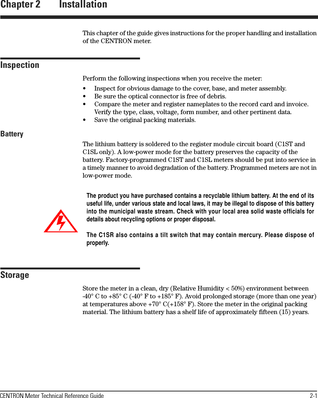 CENTRON Meter Technical Reference Guide 2-1Chapter 2 InstallationThis chapter of the guide gives instructions for the proper handling and installation of the CENTRON meter.InspectionPerform the following inspections when you receive the meter:• Inspect for obvious damage to the cover, base, and meter assembly.• Be sure the optical connector is free of debris.• Compare the meter and register nameplates to the record card and invoice. Verify the type, class, voltage, form number, and other pertinent data.• Save the original packing materials.BatteryThe lithium battery is soldered to the register module circuit board (C1ST and C1SL only). A low-power mode for the battery preserves the capacity of the battery. Factory-programmed C1ST and C1SL meters should be put into service in a timely manner to avoid degradation of the battery. Programmed meters are not in low-power mode.StorageStore the meter in a clean, dry (Relative Humidity &lt; 50%) environment between -40° C to +85° C (-40° F to +185° F). Avoid prolonged storage (more than one year) at temperatures above +70° C(+158° F). Store the meter in the original packing material. The lithium battery has a shelf life of approximately fifteen (15) years. The product you have purchased contains a recyclable lithium battery. At the end of itsuseful life, under various state and local laws, it may be illegal to dispose of this batteryinto the municipal waste stream. Check with your local area solid waste officials fordetails about recycling options or proper disposal.The C1SR also contains a tilt switch that may contain mercury. Please dispose ofproperly.