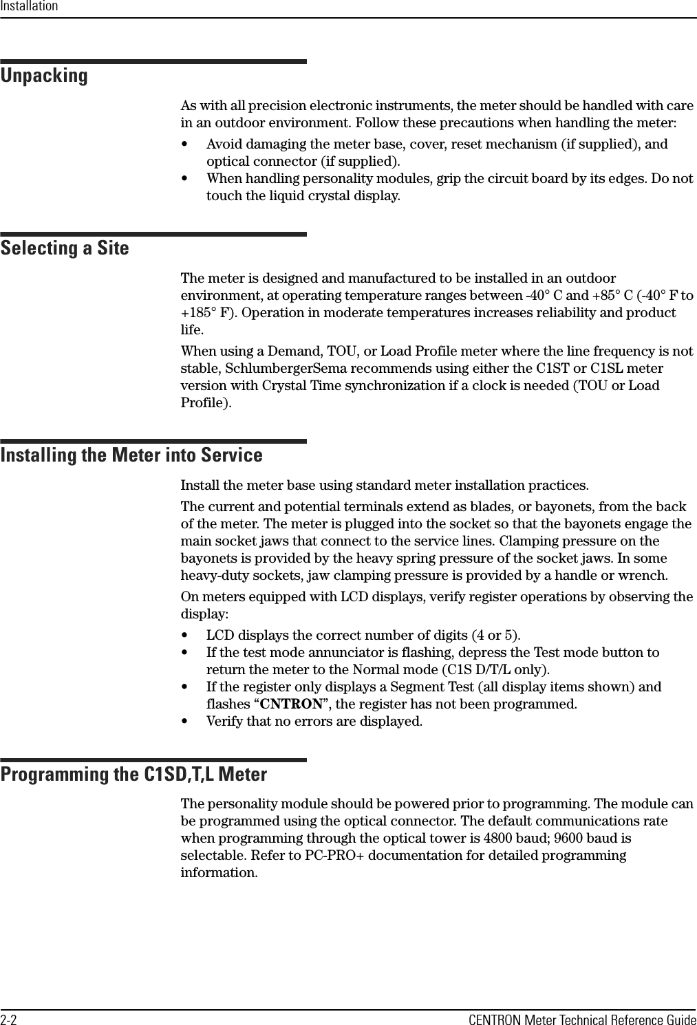 Installation2-2 CENTRON Meter Technical Reference GuideUnpackingAs with all precision electronic instruments, the meter should be handled with care in an outdoor environment. Follow these precautions when handling the meter:• Avoid damaging the meter base, cover, reset mechanism (if supplied), and optical connector (if supplied).• When handling personality modules, grip the circuit board by its edges. Do not touch the liquid crystal display.Selecting a SiteThe meter is designed and manufactured to be installed in an outdoor environment, at operating temperature ranges between -40° C and +85° C (-40° F to +185° F). Operation in moderate temperatures increases reliability and product life.When using a Demand, TOU, or Load Profile meter where the line frequency is not stable, SchlumbergerSema recommends using either the C1ST or C1SL meter version with Crystal Time synchronization if a clock is needed (TOU or Load Profile).Installing the Meter into ServiceInstall the meter base using standard meter installation practices. The current and potential terminals extend as blades, or bayonets, from the back of the meter. The meter is plugged into the socket so that the bayonets engage the main socket jaws that connect to the service lines. Clamping pressure on the bayonets is provided by the heavy spring pressure of the socket jaws. In some heavy-duty sockets, jaw clamping pressure is provided by a handle or wrench.On meters equipped with LCD displays, verify register operations by observing the display:• LCD displays the correct number of digits (4 or 5).• If the test mode annunciator is flashing, depress the Test mode button to return the meter to the Normal mode (C1S D/T/L only).• If the register only displays a Segment Test (all display items shown) and flashes “CNTRON”, the register has not been programmed.• Verify that no errors are displayed.Programming the C1SD,T,L MeterThe personality module should be powered prior to programming. The module can be programmed using the optical connector. The default communications rate when programming through the optical tower is 4800 baud; 9600 baud is selectable. Refer to PC-PRO+ documentation for detailed programming information.