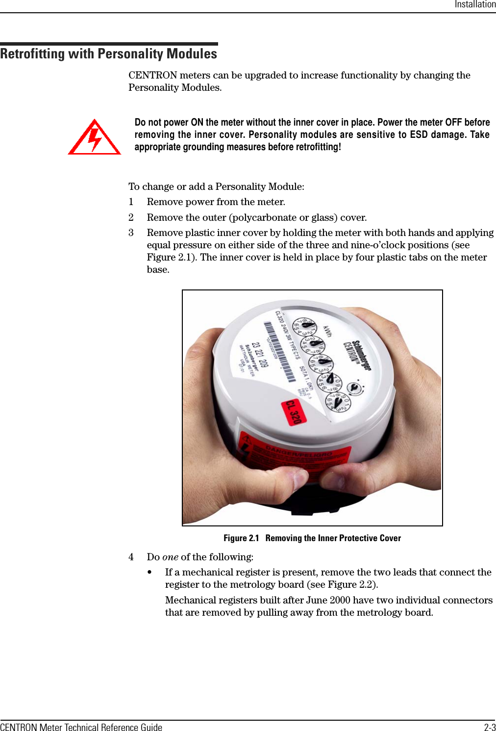 InstallationCENTRON Meter Technical Reference Guide 2-3Retrofitting with Personality ModulesCENTRON meters can be upgraded to increase functionality by changing the Personality Modules.To change or add a Personality Module:1 Remove power from the meter.2 Remove the outer (polycarbonate or glass) cover.3 Remove plastic inner cover by holding the meter with both hands and applying equal pressure on either side of the three and nine-o’clock positions (see Figure 2.1). The inner cover is held in place by four plastic tabs on the meter base.Figure 2.1   Removing the Inner Protective Cover4Do one of the following:• If a mechanical register is present, remove the two leads that connect the register to the metrology board (see Figure 2.2). Mechanical registers built after June 2000 have two individual connectors that are removed by pulling away from the metrology board.Do not power ON the meter without the inner cover in place. Power the meter OFF beforeremoving the inner cover. Personality modules are sensitive to ESD damage. Takeappropriate grounding measures before retrofitting!