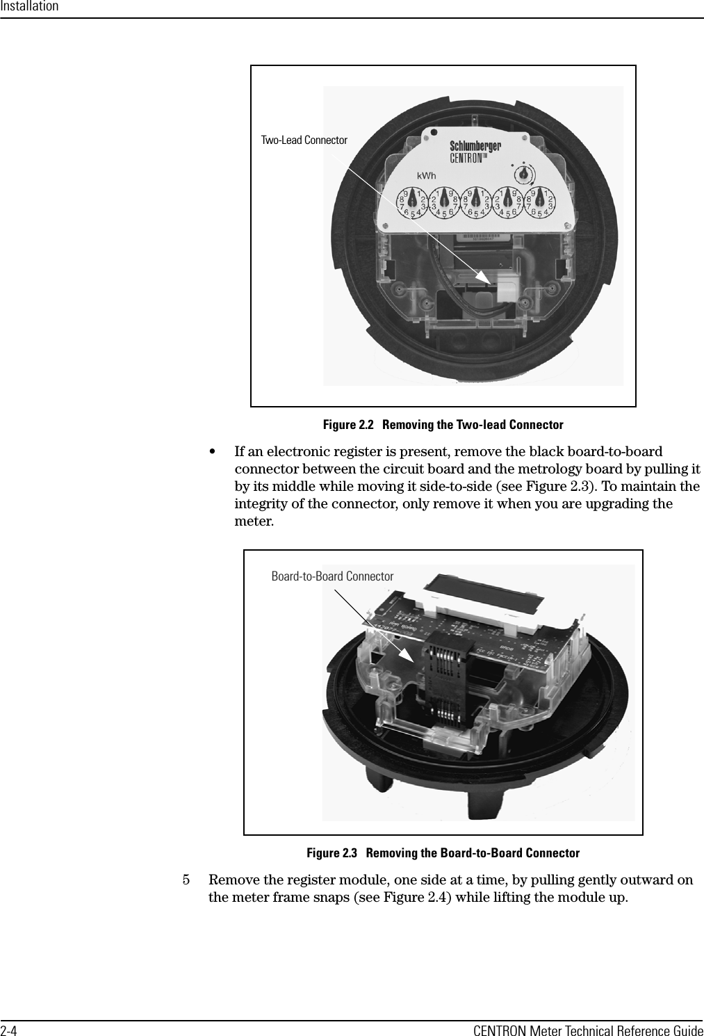 Installation2-4 CENTRON Meter Technical Reference GuideFigure 2.2   Removing the Two-lead Connector• If an electronic register is present, remove the black board-to-board connector between the circuit board and the metrology board by pulling it by its middle while moving it side-to-side (see Figure 2.3). To maintain the integrity of the connector, only remove it when you are upgrading the meter.Figure 2.3   Removing the Board-to-Board Connector5 Remove the register module, one side at a time, by pulling gently outward on the meter frame snaps (see Figure 2.4) while lifting the module up.Two-Lead ConnectorBoard-to-Board Connector