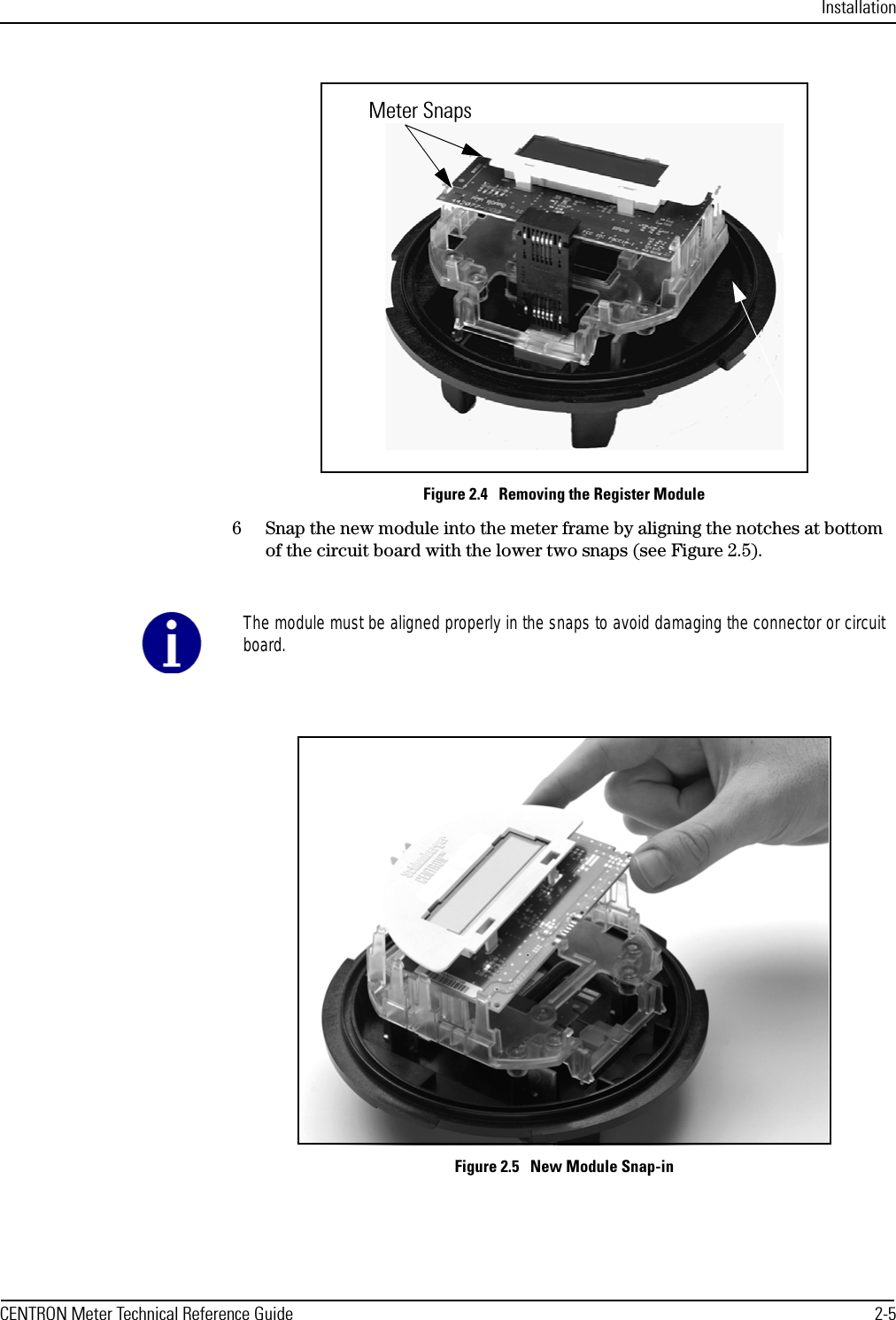 InstallationCENTRON Meter Technical Reference Guide 2-5Figure 2.4   Removing the Register Module6 Snap the new module into the meter frame by aligning the notches at bottom of the circuit board with the lower two snaps (see Figure 2.5).Figure 2.5   New Module Snap-inMeter SnapsThe module must be aligned properly in the snaps to avoid damaging the connector or circuitboard.