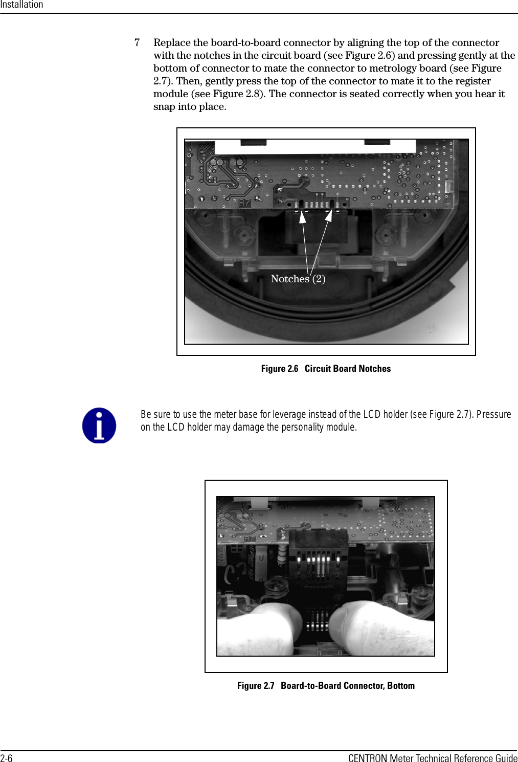 Installation2-6 CENTRON Meter Technical Reference Guide7 Replace the board-to-board connector by aligning the top of the connector with the notches in the circuit board (see Figure 2.6) and pressing gently at the bottom of connector to mate the connector to metrology board (see Figure 2.7). Then, gently press the top of the connector to mate it to the register module (see Figure 2.8). The connector is seated correctly when you hear it snap into place.Figure 2.6   Circuit Board NotchesFigure 2.7   Board-to-Board Connector, BottomNotches (2)Be sure to use the meter base for leverage instead of the LCD holder (see Figure 2.7). Pressureon the LCD holder may damage the personality module.