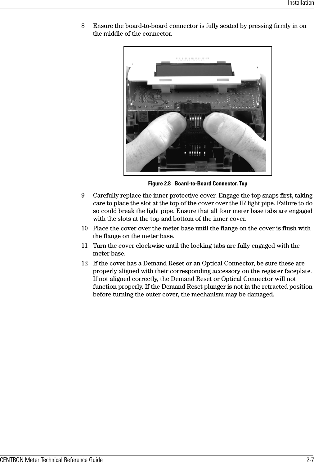 InstallationCENTRON Meter Technical Reference Guide 2-78 Ensure the board-to-board connector is fully seated by pressing firmly in on the middle of the connector.Figure 2.8   Board-to-Board Connector, Top9 Carefully replace the inner protective cover. Engage the top snaps first, taking care to place the slot at the top of the cover over the IR light pipe. Failure to do so could break the light pipe. Ensure that all four meter base tabs are engaged with the slots at the top and bottom of the inner cover.10 Place the cover over the meter base until the flange on the cover is flush with the flange on the meter base.11 Turn the cover clockwise until the locking tabs are fully engaged with the meter base.12 If the cover has a Demand Reset or an Optical Connector, be sure these are properly aligned with their corresponding accessory on the register faceplate. If not aligned correctly, the Demand Reset or Optical Connector will not function properly. If the Demand Reset plunger is not in the retracted position before turning the outer cover, the mechanism may be damaged.