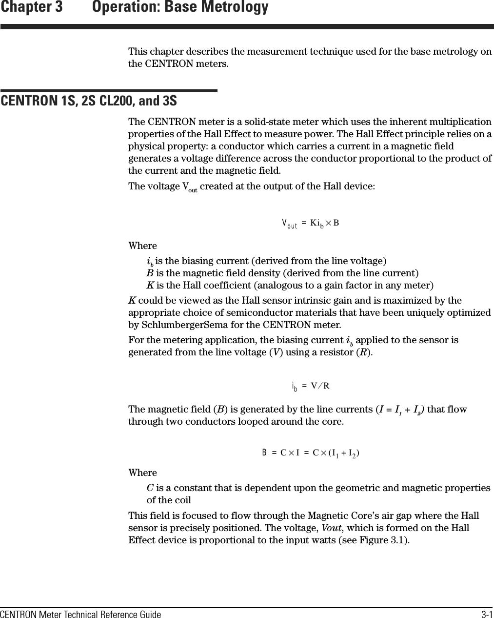 CENTRON Meter Technical Reference Guide 3-1Chapter 3 Operation: Base MetrologyThis chapter describes the measurement technique used for the base metrology on the CENTRON meters.CENTRON 1S, 2S CL200, and 3SThe CENTRON meter is a solid-state meter which uses the inherent multiplication properties of the Hall Effect to measure power. The Hall Effect principle relies on a physical property: a conductor which carries a current in a magnetic field generates a voltage difference across the conductor proportional to the product of the current and the magnetic field. The voltage Vout created at the output of the Hall device:Whereib is the biasing current (derived from the line voltage) B is the magnetic field density (derived from the line current) K is the Hall coefficient (analogous to a gain factor in any meter)K could be viewed as the Hall sensor intrinsic gain and is maximized by the appropriate choice of semiconductor materials that have been uniquely optimized by SchlumbergerSema for the CENTRON meter.For the metering application, the biasing current ib applied to the sensor is generated from the line voltage (V) using a resistor (R). The magnetic field (B) is generated by the line currents (I = I1 + I2) that flow through two conductors looped around the core.WhereC is a constant that is dependent upon the geometric and magnetic properties of the coilThis field is focused to flow through the Magnetic Core’s air gap where the Hall sensor is precisely positioned. The voltage, Vout, which is formed on the Hall Effect device is proportional to the input watts (see Figure 3.1).Vout KibB×=ibVR⁄=BCI×CI1I2+()×==