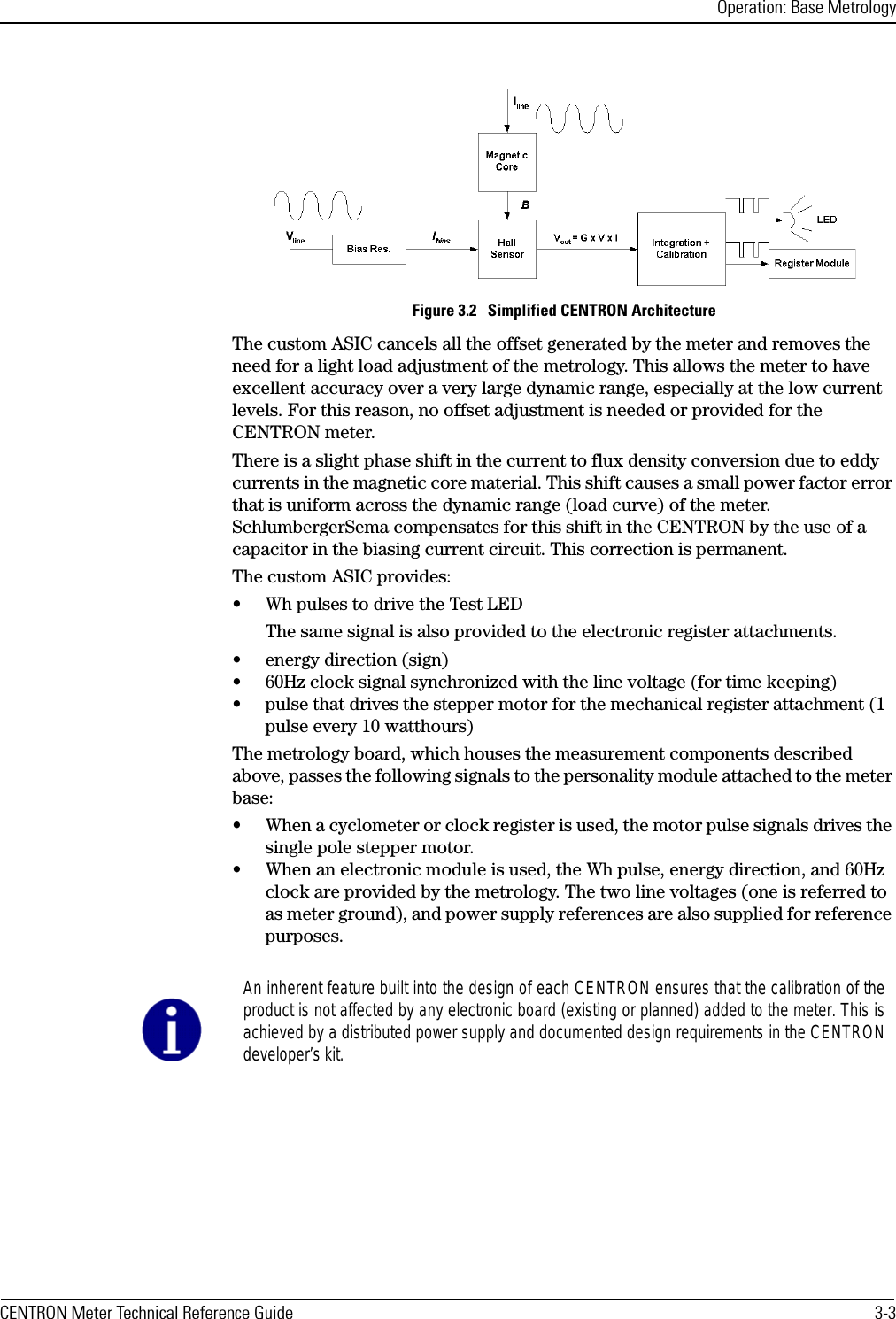 Operation: Base MetrologyCENTRON Meter Technical Reference Guide 3-3Figure 3.2   Simplified CENTRON ArchitectureThe custom ASIC cancels all the offset generated by the meter and removes the need for a light load adjustment of the metrology. This allows the meter to have excellent accuracy over a very large dynamic range, especially at the low current levels. For this reason, no offset adjustment is needed or provided for the CENTRON meter.There is a slight phase shift in the current to flux density conversion due to eddy currents in the magnetic core material. This shift causes a small power factor error that is uniform across the dynamic range (load curve) of the meter. SchlumbergerSema compensates for this shift in the CENTRON by the use of a capacitor in the biasing current circuit. This correction is permanent.The custom ASIC provides:• Wh pulses to drive the Test LEDThe same signal is also provided to the electronic register attachments.• energy direction (sign)• 60Hz clock signal synchronized with the line voltage (for time keeping)• pulse that drives the stepper motor for the mechanical register attachment (1 pulse every 10 watthours)The metrology board, which houses the measurement components described above, passes the following signals to the personality module attached to the meter base:• When a cyclometer or clock register is used, the motor pulse signals drives the single pole stepper motor.• When an electronic module is used, the Wh pulse, energy direction, and 60Hz clock are provided by the metrology. The two line voltages (one is referred to as meter ground), and power supply references are also supplied for reference purposes.An inherent feature built into the design of each CENTRON ensures that the calibration of theproduct is not affected by any electronic board (existing or planned) added to the meter. This isachieved by a distributed power supply and documented design requirements in the CENTRONdeveloper’s kit.