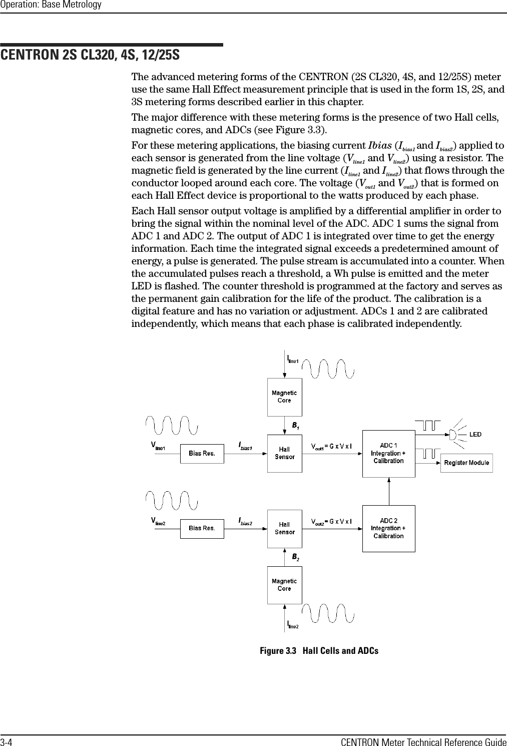 Operation: Base Metrology3-4 CENTRON Meter Technical Reference GuideCENTRON 2S CL320, 4S, 12/25SThe advanced metering forms of the CENTRON (2S CL320, 4S, and 12/25S) meter use the same Hall Effect measurement principle that is used in the form 1S, 2S, and 3S metering forms described earlier in this chapter.The major difference with these metering forms is the presence of two Hall cells, magnetic cores, and ADCs (see Figure 3.3).For these metering applications, the biasing current Ibias (Ibias1 and Ibias2) applied to each sensor is generated from the line voltage (Vline1 and Vline2) using a resistor. The magnetic field is generated by the line current (Iline1 and Iline2) that flows through the conductor looped around each core. The voltage (Vout1 and Vout2) that is formed on each Hall Effect device is proportional to the watts produced by each phase.Each Hall sensor output voltage is amplified by a differential amplifier in order to bring the signal within the nominal level of the ADC. ADC 1 sums the signal from ADC 1 and ADC 2. The output of ADC 1 is integrated over time to get the energy information. Each time the integrated signal exceeds a predetermined amount of energy, a pulse is generated. The pulse stream is accumulated into a counter. When the accumulated pulses reach a threshold, a Wh pulse is emitted and the meter LED is flashed. The counter threshold is programmed at the factory and serves as the permanent gain calibration for the life of the product. The calibration is a digital feature and has no variation or adjustment. ADCs 1 and 2 are calibrated independently, which means that each phase is calibrated independently.Figure 3.3   Hall Cells and ADCs