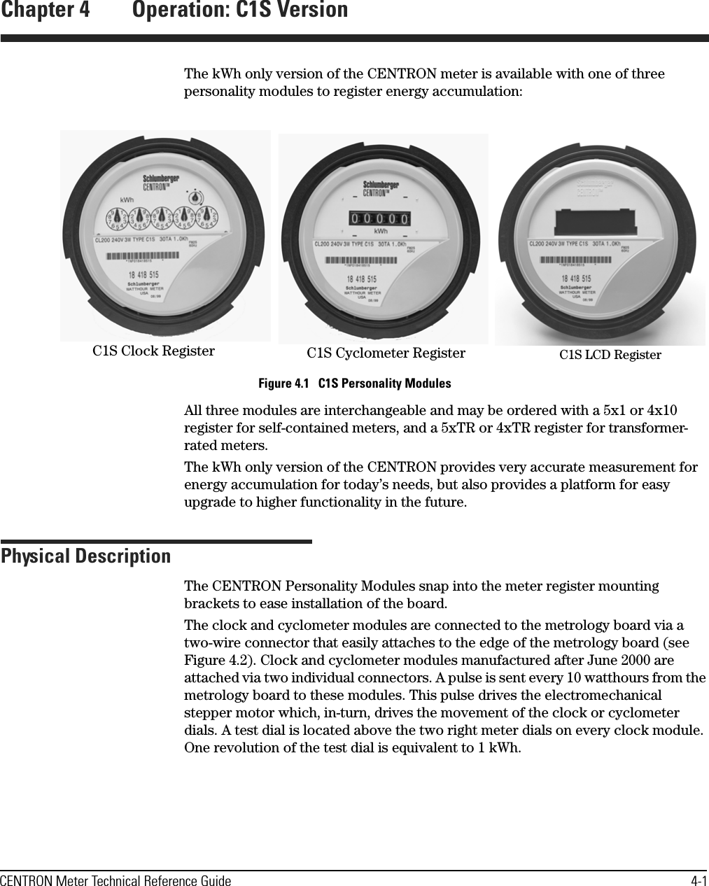 CENTRON Meter Technical Reference Guide 4-1Chapter 4 Operation: C1S VersionThe kWh only version of the CENTRON meter is available with one of three personality modules to register energy accumulation: Figure 4.1   C1S Personality ModulesAll three modules are interchangeable and may be ordered with a 5x1 or 4x10 register for self-contained meters, and a 5xTR or 4xTR register for transformer-rated meters.The kWh only version of the CENTRON provides very accurate measurement for energy accumulation for today’s needs, but also provides a platform for easy upgrade to higher functionality in the future.Physical DescriptionThe CENTRON Personality Modules snap into the meter register mounting brackets to ease installation of the board.The clock and cyclometer modules are connected to the metrology board via a two-wire connector that easily attaches to the edge of the metrology board (see Figure 4.2). Clock and cyclometer modules manufactured after June 2000 are attached via two individual connectors. A pulse is sent every 10 watthours from the metrology board to these modules. This pulse drives the electromechanical stepper motor which, in-turn, drives the movement of the clock or cyclometer dials. A test dial is located above the two right meter dials on every clock module. One revolution of the test dial is equivalent to 1 kWh.C1S Clock Register C1S Cyclometer Register C1S LCD Register