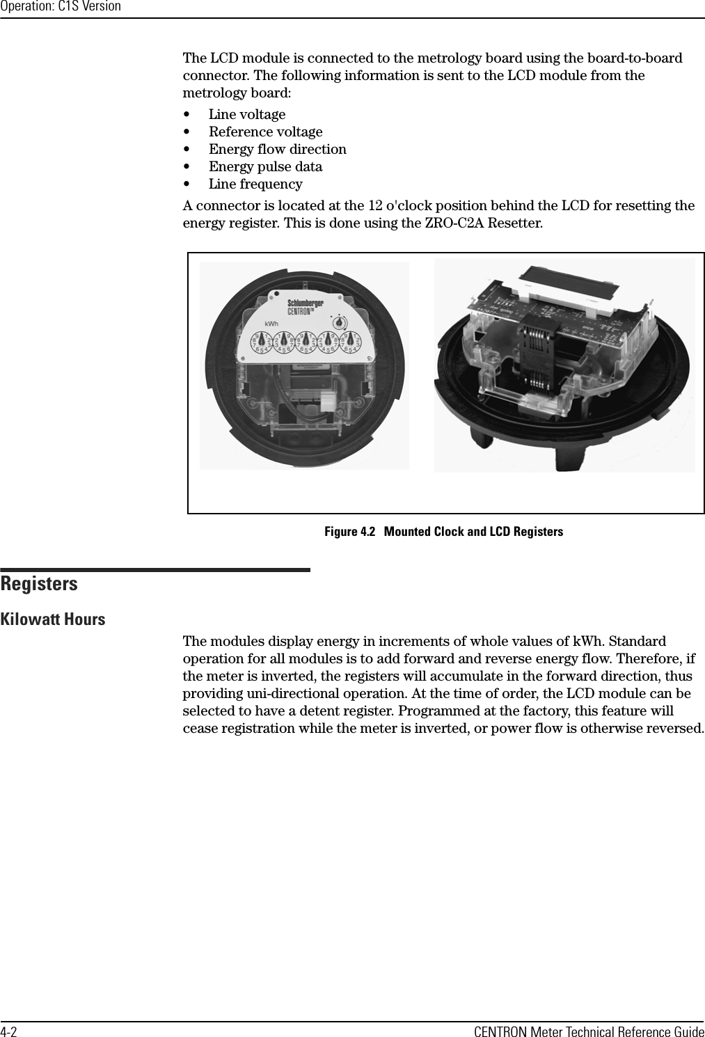 Operation: C1S Version4-2 CENTRON Meter Technical Reference GuideThe LCD module is connected to the metrology board using the board-to-board connector. The following information is sent to the LCD module from the metrology board:• Line voltage• Reference voltage• Energy flow direction• Energy pulse data• Line frequencyA connector is located at the 12 o&apos;clock position behind the LCD for resetting the energy register. This is done using the ZRO-C2A Resetter.Figure 4.2   Mounted Clock and LCD RegistersRegistersKilowatt HoursThe modules display energy in increments of whole values of kWh. Standard operation for all modules is to add forward and reverse energy flow. Therefore, if the meter is inverted, the registers will accumulate in the forward direction, thus providing uni-directional operation. At the time of order, the LCD module can be selected to have a detent register. Programmed at the factory, this feature will cease registration while the meter is inverted, or power flow is otherwise reversed.