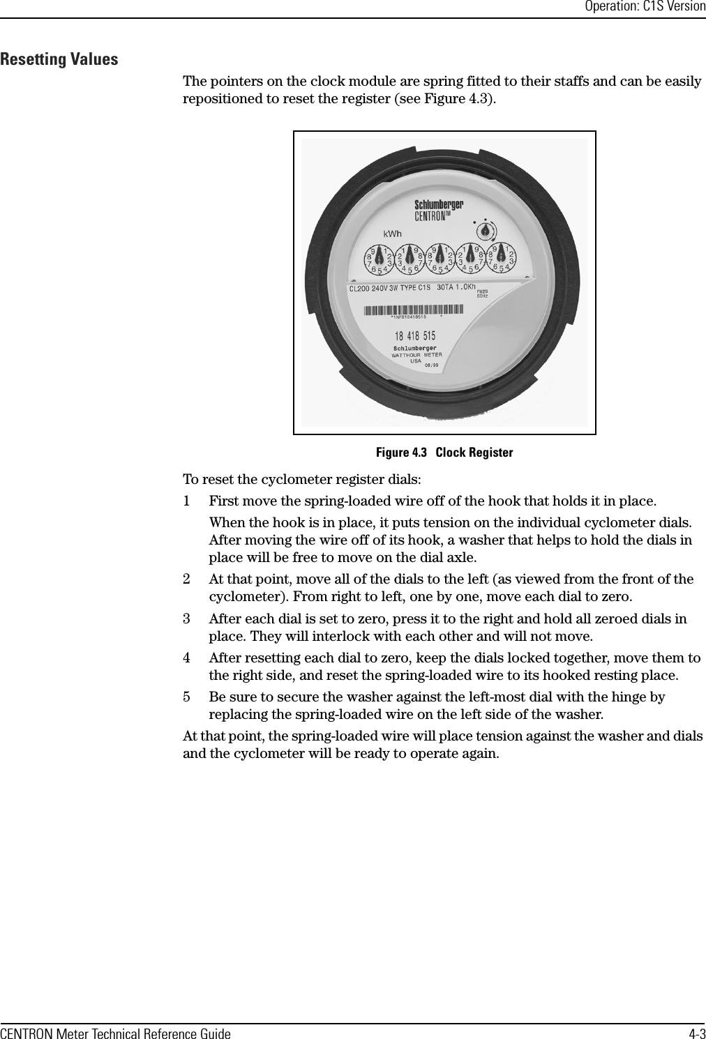 Operation: C1S VersionCENTRON Meter Technical Reference Guide 4-3Resetting ValuesThe pointers on the clock module are spring fitted to their staffs and can be easily repositioned to reset the register (see Figure 4.3). Figure 4.3   Clock RegisterTo reset the cyclometer register dials:1 First move the spring-loaded wire off of the hook that holds it in place. When the hook is in place, it puts tension on the individual cyclometer dials. After moving the wire off of its hook, a washer that helps to hold the dials in place will be free to move on the dial axle. 2 At that point, move all of the dials to the left (as viewed from the front of the cyclometer). From right to left, one by one, move each dial to zero. 3 After each dial is set to zero, press it to the right and hold all zeroed dials in place. They will interlock with each other and will not move. 4 After resetting each dial to zero, keep the dials locked together, move them to the right side, and reset the spring-loaded wire to its hooked resting place. 5 Be sure to secure the washer against the left-most dial with the hinge by replacing the spring-loaded wire on the left side of the washer. At that point, the spring-loaded wire will place tension against the washer and dials and the cyclometer will be ready to operate again. 