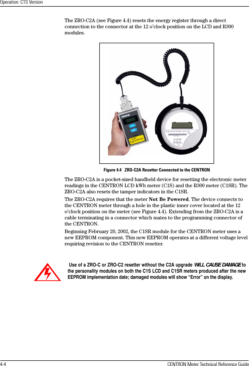 Operation: C1S Version4-4 CENTRON Meter Technical Reference GuideThe ZRO-C2A (see Figure 4.4) resets the energy register through a direct connection to the connector at the 12 o’clock position on the LCD and R300 modules.Figure 4.4   ZRO-C2A Resetter Connected to the CENTRONThe ZRO-C2A is a pocket-sized handheld device for resetting the electronic meter readings in the CENTRON LCD kWh meter (C1S) and the R300 meter (C1SR). The ZRO-C2A also resets the tamper indicators in the C1SR.The ZRO-C2A requires that the meter Not Be Powered. The device connects to the CENTRON meter through a hole in the plastic inner cover located at the 12 o’clock position on the meter (see Figure 4.4). Extending from the ZRO-C2A is a cable terminating in a connector which mates to the programming connector of the CENTRON.Beginning February 20, 2002, the C1SR module for the CENTRON meter uses a new EEPROM component. This new EEPROM operates at a different voltage level requiring revision to the CENTRON resetter. Use of a ZRO-C or ZRO-C2 resetter without the C2A upgrade WILL CAUSE DAMAGE tothe personality modules on both the C1S LCD and C1SR meters produced after the newEEPROM implementation date; damaged modules will show “Error” on the display.