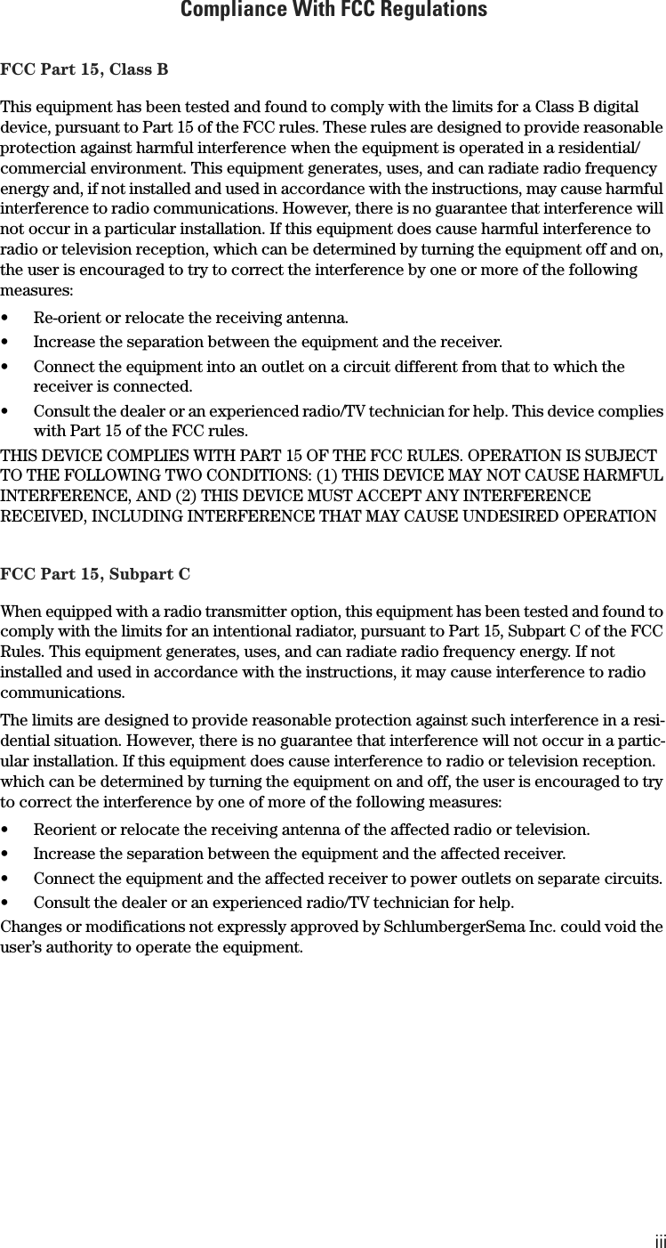 iiiCompliance With FCC RegulationsFCC Part 15, Class BThis equipment has been tested and found to comply with the limits for a Class B digital device, pursuant to Part 15 of the FCC rules. These rules are designed to provide reasonable protection against harmful interference when the equipment is operated in a residential/commercial environment. This equipment generates, uses, and can radiate radio frequency energy and, if not installed and used in accordance with the instructions, may cause harmful interference to radio communications. However, there is no guarantee that interference will not occur in a particular installation. If this equipment does cause harmful interference to radio or television reception, which can be determined by turning the equipment off and on, the user is encouraged to try to correct the interference by one or more of the following measures:• Re-orient or relocate the receiving antenna.• Increase the separation between the equipment and the receiver.• Connect the equipment into an outlet on a circuit different from that to which the receiver is connected.• Consult the dealer or an experienced radio/TV technician for help. This device complies with Part 15 of the FCC rules.THIS DEVICE COMPLIES WITH PART 15 OF THE FCC RULES. OPERATION IS SUBJECT TO THE FOLLOWING TWO CONDITIONS: (1) THIS DEVICE MAY NOT CAUSE HARMFUL INTERFERENCE, AND (2) THIS DEVICE MUST ACCEPT ANY INTERFERENCE RECEIVED, INCLUDING INTERFERENCE THAT MAY CAUSE UNDESIRED OPERATIONFCC Part 15, Subpart CWhen equipped with a radio transmitter option, this equipment has been tested and found to comply with the limits for an intentional radiator, pursuant to Part 15, Subpart C of the FCC Rules. This equipment generates, uses, and can radiate radio frequency energy. If not installed and used in accordance with the instructions, it may cause interference to radio communications.The limits are designed to provide reasonable protection against such interference in a resi-dential situation. However, there is no guarantee that interference will not occur in a partic-ular installation. If this equipment does cause interference to radio or television reception. which can be determined by turning the equipment on and off, the user is encouraged to try to correct the interference by one of more of the following measures:• Reorient or relocate the receiving antenna of the affected radio or television.• Increase the separation between the equipment and the affected receiver.• Connect the equipment and the affected receiver to power outlets on separate circuits.• Consult the dealer or an experienced radio/TV technician for help.Changes or modifications not expressly approved by SchlumbergerSema Inc. could void the user’s authority to operate the equipment.