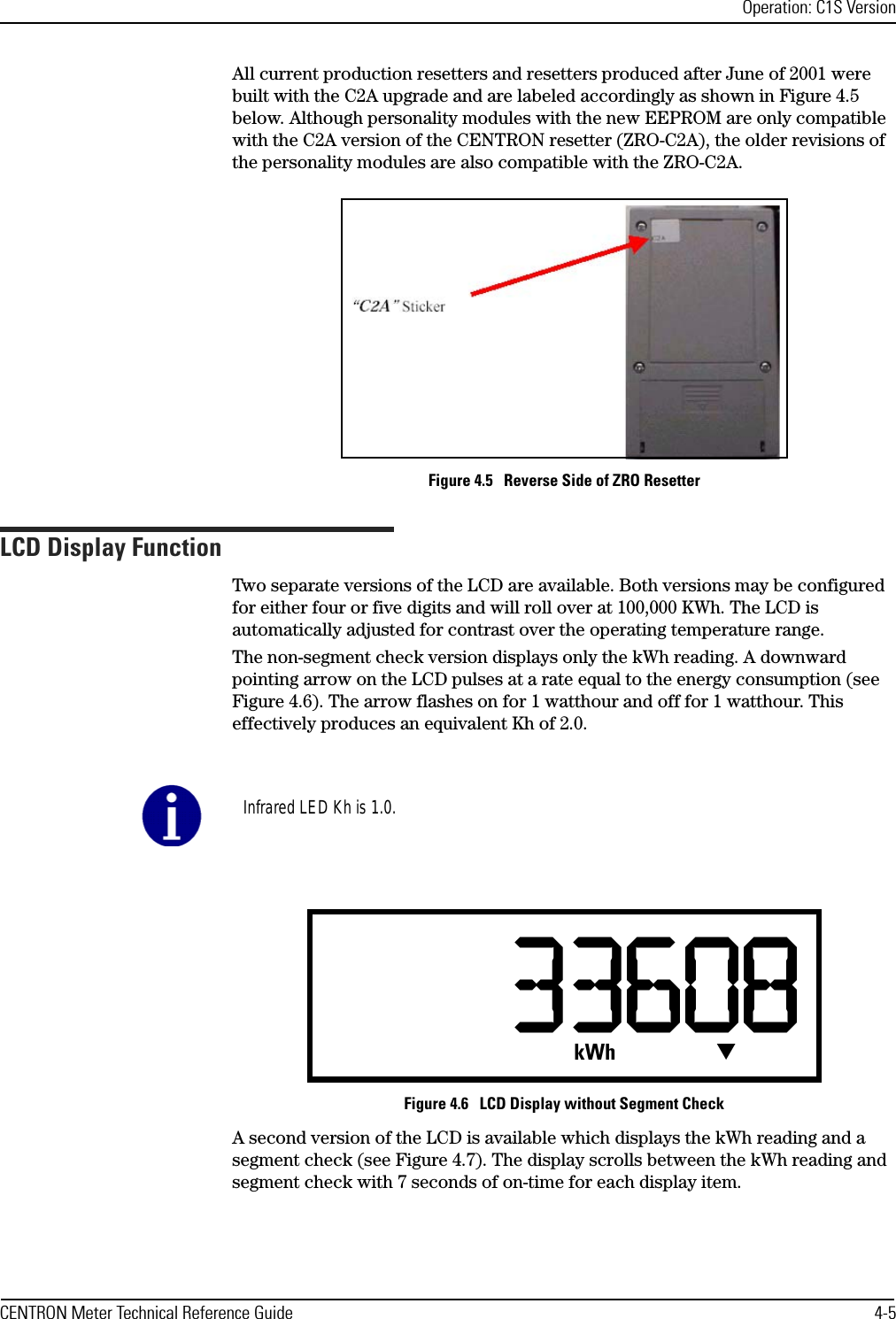 Operation: C1S VersionCENTRON Meter Technical Reference Guide 4-5All current production resetters and resetters produced after June of 2001 were built with the C2A upgrade and are labeled accordingly as shown in Figure 4.5 below. Although personality modules with the new EEPROM are only compatible with the C2A version of the CENTRON resetter (ZRO-C2A), the older revisions of the personality modules are also compatible with the ZRO-C2A.Figure 4.5   Reverse Side of ZRO ResetterLCD Display FunctionTwo separate versions of the LCD are available. Both versions may be configured for either four or five digits and will roll over at 100,000 KWh. The LCD is automatically adjusted for contrast over the operating temperature range.The non-segment check version displays only the kWh reading. A downward pointing arrow on the LCD pulses at a rate equal to the energy consumption (see Figure 4.6). The arrow flashes on for 1 watthour and off for 1 watthour. This effectively produces an equivalent Kh of 2.0. Figure 4.6   LCD Display without Segment CheckA second version of the LCD is available which displays the kWh reading and a segment check (see Figure 4.7). The display scrolls between the kWh reading and segment check with 7 seconds of on-time for each display item.Infrared LED Kh is 1.0.kWh T