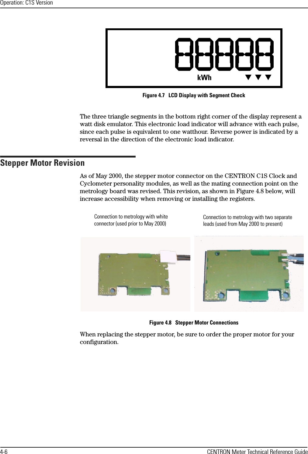 Operation: C1S Version4-6 CENTRON Meter Technical Reference GuideFigure 4.7   LCD Display with Segment CheckThe three triangle segments in the bottom right corner of the display represent a watt disk emulator. This electronic load indicator will advance with each pulse, since each pulse is equivalent to one watthour. Reverse power is indicated by a reversal in the direction of the electronic load indicator.Stepper Motor RevisionAs of May 2000, the stepper motor connector on the CENTRON C1S Clock and Cyclometer personality modules, as well as the mating connection point on the metrology board was revised. This revision, as shown in Figure 4.8 below, will increase accessibility when removing or installing the registers.Figure 4.8   Stepper Motor ConnectionsWhen replacing the stepper motor, be sure to order the proper motor for your configuration. kWh TTTConnection to metrology with white connector (used prior to May 2000)Connection to metrology with two separate leads (used from May 2000 to present)