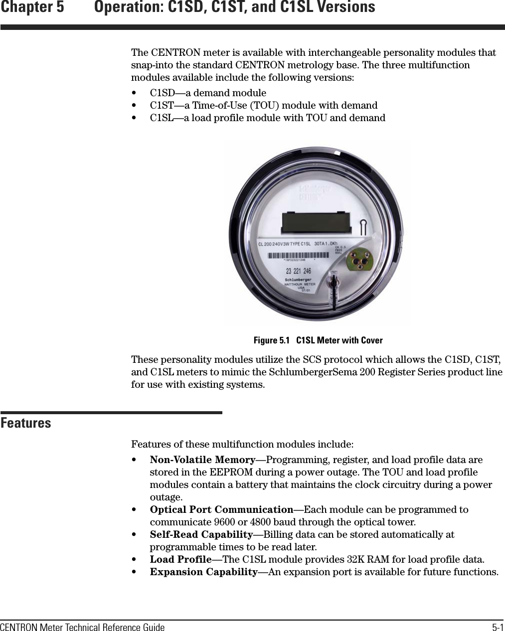 CENTRON Meter Technical Reference Guide 5-1Chapter 5 Operation: C1SD, C1ST, and C1SL VersionsThe CENTRON meter is available with interchangeable personality modules that snap-into the standard CENTRON metrology base. The three multifunction modules available include the following versions:• C1SD—a demand module• C1ST—a Time-of-Use (TOU) module with demand• C1SL—a load profile module with TOU and demand Figure 5.1   C1SL Meter with CoverThese personality modules utilize the SCS protocol which allows the C1SD, C1ST, and C1SL meters to mimic the SchlumbergerSema 200 Register Series product line for use with existing systems. FeaturesFeatures of these multifunction modules include:•Non-Volatile Memory—Programming, register, and load profile data are stored in the EEPROM during a power outage. The TOU and load profile modules contain a battery that maintains the clock circuitry during a power outage.•Optical Port Communication—Each module can be programmed to communicate 9600 or 4800 baud through the optical tower.•Self-Read Capability—Billing data can be stored automatically at programmable times to be read later.•Load Profile—The C1SL module provides 32K RAM for load profile data.•Expansion Capability—An expansion port is available for future functions.