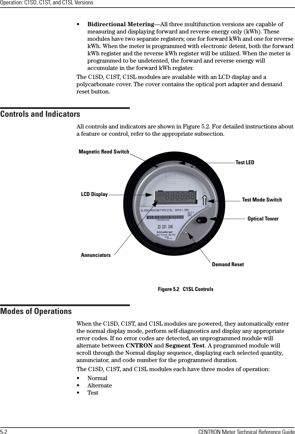 Operation: C1SD, C1ST, and C1SL Versions5-2 CENTRON Meter Technical Reference Guide•Bidirectional Metering—All three multifunction versions are capable of measuring and displaying forward and reverse energy only (kWh). These modules have two separate registers; one for forward kWh and one for reverse kWh. When the meter is programmed with electronic detent, both the forward kWh register and the reverse kWh register will be utilized. When the meter is programmed to be undetented, the forward and reverse energy will accumulate in the forward kWh register.The C1SD, C1ST, C1SL modules are available with an LCD display and a polycarbonate cover. The cover contains the optical port adapter and demand reset button.Controls and IndicatorsAll controls and indicators are shown in Figure 5.2. For detailed instructions about a feature or control, refer to the appropriate subsection.Figure 5.2   C1SL ControlsModes of OperationsWhen the C1SD, C1ST, and C1SL modules are powered, they automatically enter the normal display mode, perform self-diagnostics and display any appropriate error codes. If no error codes are detected, an unprogrammed module will alternate between CNTRON and Segment Test. A programmed module will scroll through the Normal display sequence, displaying each selected quantity, annunciator, and code number for the programmed duration. The C1SD, C1ST, and C1SL modules each have three modes of operation: •Normal•Alternate•TestLCD DisplayDemand ResetTest LEDOptical TowerAnnunciatorsMagnetic Reed SwitchTest Mode Switch 