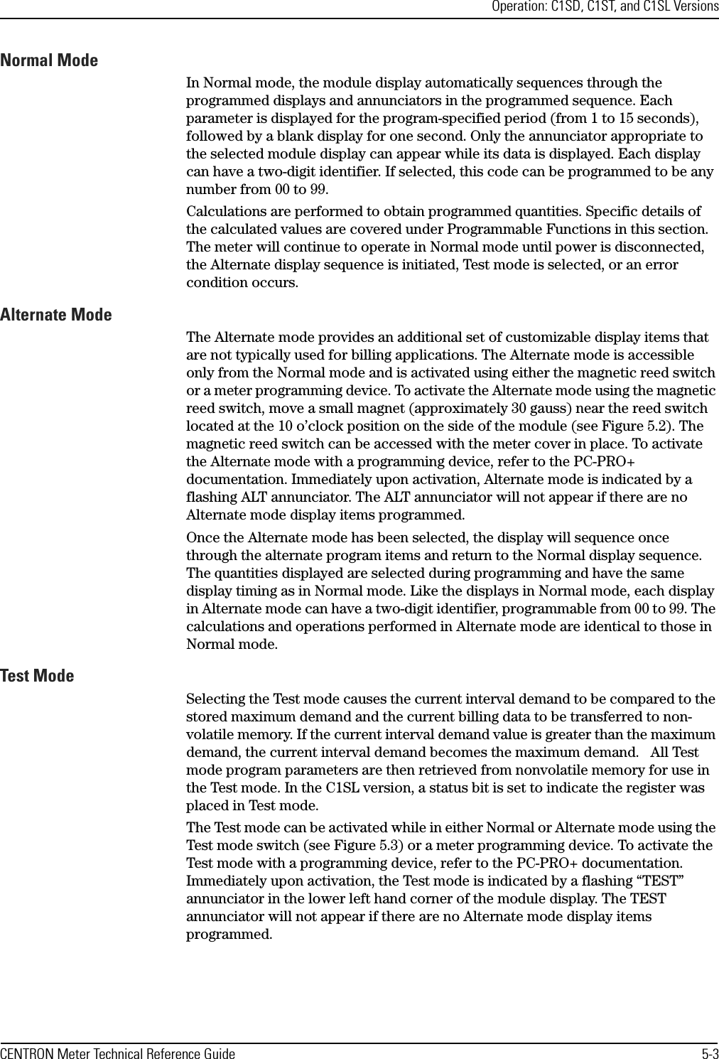 Operation: C1SD, C1ST, and C1SL VersionsCENTRON Meter Technical Reference Guide 5-3Normal ModeIn Normal mode, the module display automatically sequences through the programmed displays and annunciators in the programmed sequence. Each parameter is displayed for the program-specified period (from 1 to 15 seconds), followed by a blank display for one second. Only the annunciator appropriate to the selected module display can appear while its data is displayed. Each display can have a two-digit identifier. If selected, this code can be programmed to be any number from 00 to 99.Calculations are performed to obtain programmed quantities. Specific details of the calculated values are covered under Programmable Functions in this section. The meter will continue to operate in Normal mode until power is disconnected, the Alternate display sequence is initiated, Test mode is selected, or an error condition occurs.Alternate ModeThe Alternate mode provides an additional set of customizable display items that are not typically used for billing applications. The Alternate mode is accessible only from the Normal mode and is activated using either the magnetic reed switch or a meter programming device. To activate the Alternate mode using the magnetic reed switch, move a small magnet (approximately 30 gauss) near the reed switch located at the 10 o’clock position on the side of the module (see Figure 5.2). The magnetic reed switch can be accessed with the meter cover in place. To activate the Alternate mode with a programming device, refer to the PC-PRO+ documentation. Immediately upon activation, Alternate mode is indicated by a flashing ALT annunciator. The ALT annunciator will not appear if there are no Alternate mode display items programmed.Once the Alternate mode has been selected, the display will sequence once through the alternate program items and return to the Normal display sequence. The quantities displayed are selected during programming and have the same display timing as in Normal mode. Like the displays in Normal mode, each display in Alternate mode can have a two-digit identifier, programmable from 00 to 99. The calculations and operations performed in Alternate mode are identical to those in Normal mode.Test ModeSelecting the Test mode causes the current interval demand to be compared to the stored maximum demand and the current billing data to be transferred to non-volatile memory. If the current interval demand value is greater than the maximum demand, the current interval demand becomes the maximum demand.   All Test mode program parameters are then retrieved from nonvolatile memory for use in the Test mode. In the C1SL version, a status bit is set to indicate the register was placed in Test mode. The Test mode can be activated while in either Normal or Alternate mode using the Test mode switch (see Figure 5.3) or a meter programming device. To activate the Test mode with a programming device, refer to the PC-PRO+ documentation. Immediately upon activation, the Test mode is indicated by a flashing “TEST” annunciator in the lower left hand corner of the module display. The TEST annunciator will not appear if there are no Alternate mode display items programmed.