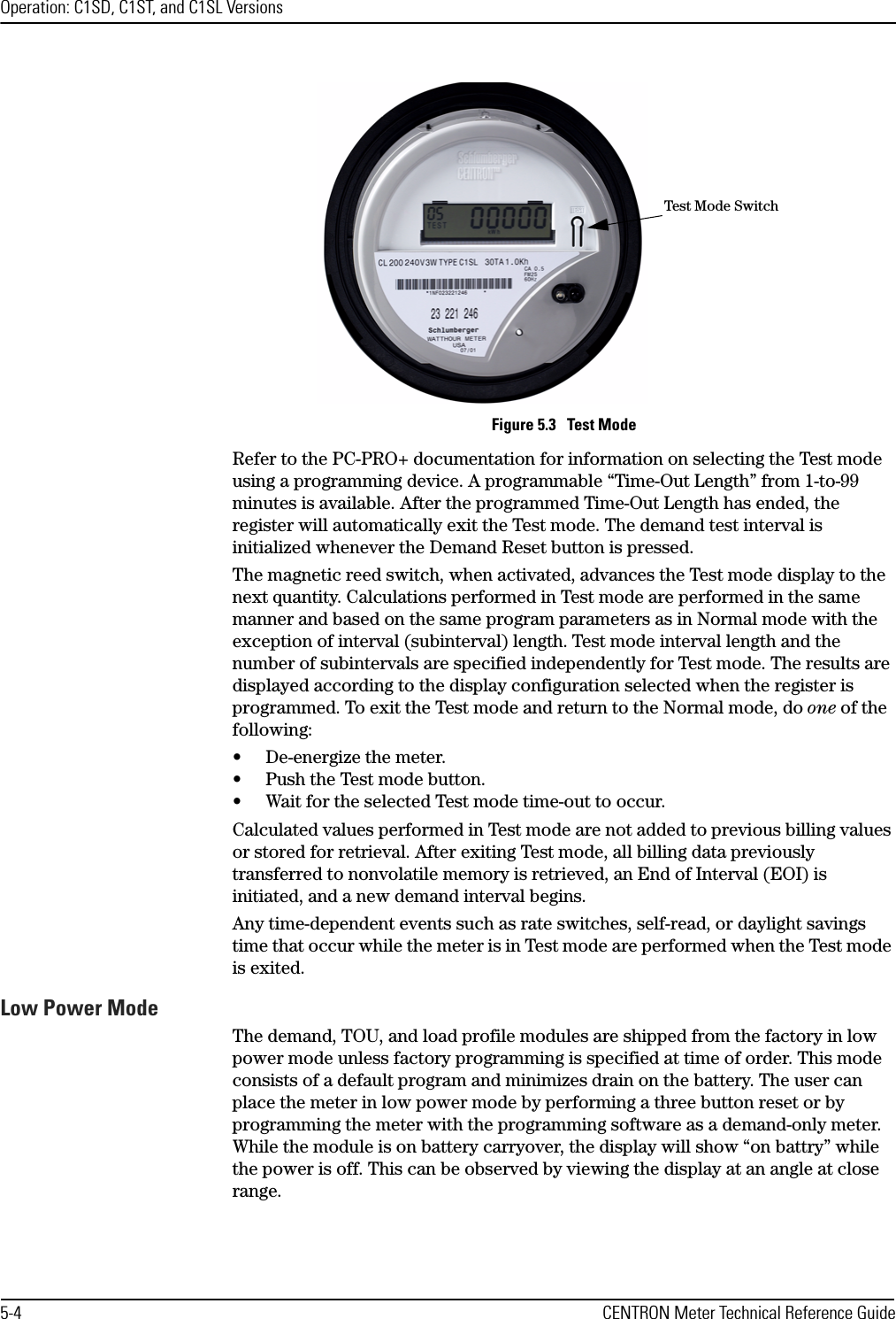 Operation: C1SD, C1ST, and C1SL Versions5-4 CENTRON Meter Technical Reference GuideFigure 5.3   Test ModeRefer to the PC-PRO+ documentation for information on selecting the Test mode using a programming device. A programmable “Time-Out Length” from 1-to-99 minutes is available. After the programmed Time-Out Length has ended, the register will automatically exit the Test mode. The demand test interval is initialized whenever the Demand Reset button is pressed. The magnetic reed switch, when activated, advances the Test mode display to the next quantity. Calculations performed in Test mode are performed in the same manner and based on the same program parameters as in Normal mode with the exception of interval (subinterval) length. Test mode interval length and the number of subintervals are specified independently for Test mode. The results are displayed according to the display configuration selected when the register is programmed. To exit the Test mode and return to the Normal mode, do one of the following:• De-energize the meter.• Push the Test mode button.• Wait for the selected Test mode time-out to occur.Calculated values performed in Test mode are not added to previous billing values or stored for retrieval. After exiting Test mode, all billing data previously transferred to nonvolatile memory is retrieved, an End of Interval (EOI) is initiated, and a new demand interval begins. Any time-dependent events such as rate switches, self-read, or daylight savings time that occur while the meter is in Test mode are performed when the Test mode is exited.Low Power ModeThe demand, TOU, and load profile modules are shipped from the factory in low power mode unless factory programming is specified at time of order. This mode consists of a default program and minimizes drain on the battery. The user can place the meter in low power mode by performing a three button reset or by programming the meter with the programming software as a demand-only meter. While the module is on battery carryover, the display will show “on battry” while the power is off. This can be observed by viewing the display at an angle at close range. Test Mode Switch