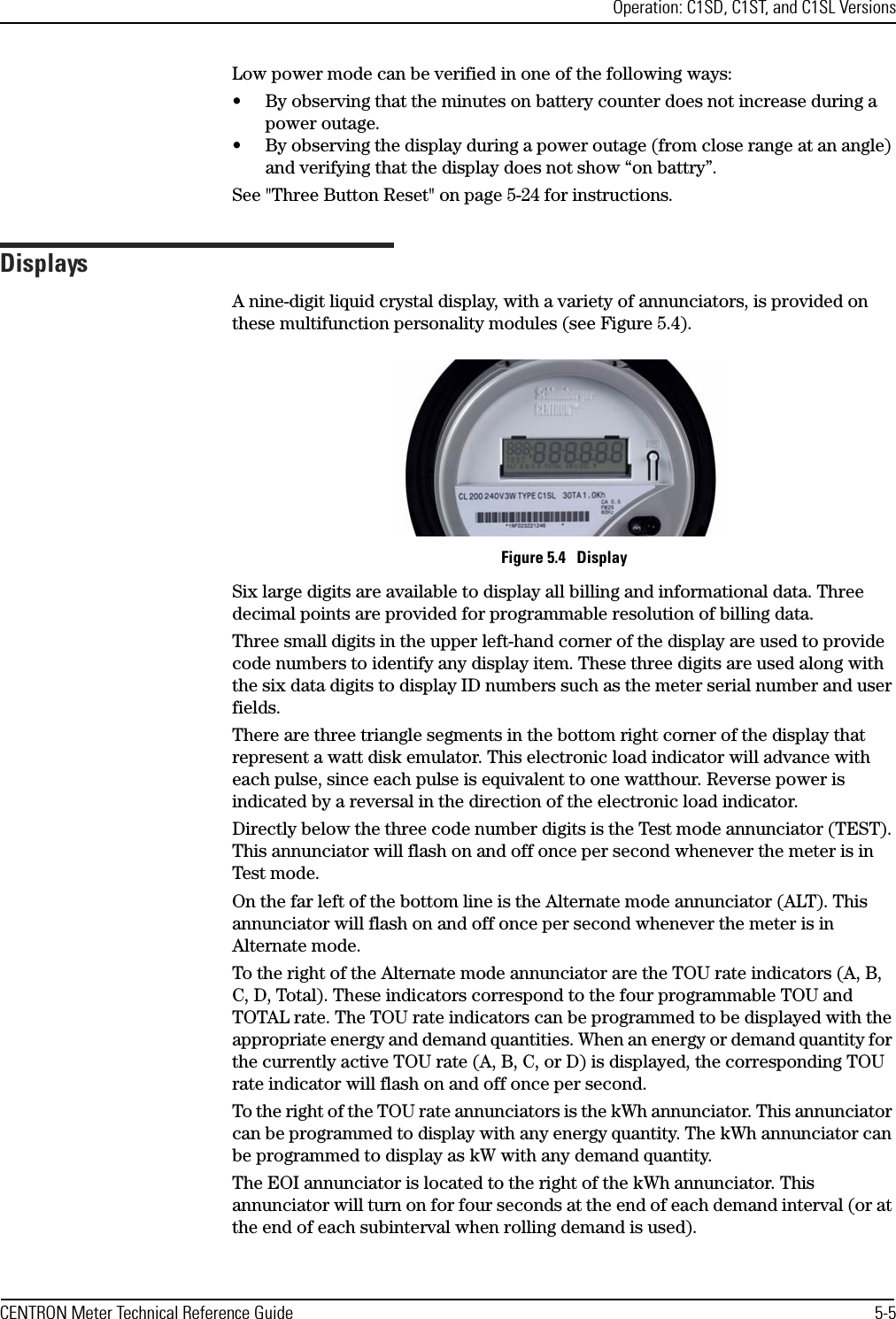 Operation: C1SD, C1ST, and C1SL VersionsCENTRON Meter Technical Reference Guide 5-5Low power mode can be verified in one of the following ways:• By observing that the minutes on battery counter does not increase during a power outage.• By observing the display during a power outage (from close range at an angle) and verifying that the display does not show “on battry”.See &quot;Three Button Reset&quot; on page 5-24 for instructions.DisplaysA nine-digit liquid crystal display, with a variety of annunciators, is provided on these multifunction personality modules (see Figure 5.4).Figure 5.4   DisplaySix large digits are available to display all billing and informational data. Three decimal points are provided for programmable resolution of billing data.Three small digits in the upper left-hand corner of the display are used to provide code numbers to identify any display item. These three digits are used along with the six data digits to display ID numbers such as the meter serial number and user fields. There are three triangle segments in the bottom right corner of the display that represent a watt disk emulator. This electronic load indicator will advance with each pulse, since each pulse is equivalent to one watthour. Reverse power is indicated by a reversal in the direction of the electronic load indicator.Directly below the three code number digits is the Test mode annunciator (TEST). This annunciator will flash on and off once per second whenever the meter is in Test mode.On the far left of the bottom line is the Alternate mode annunciator (ALT). This annunciator will flash on and off once per second whenever the meter is in Alternate mode.To the right of the Alternate mode annunciator are the TOU rate indicators (A, B, C, D, Total). These indicators correspond to the four programmable TOU and TOTAL rate. The TOU rate indicators can be programmed to be displayed with the appropriate energy and demand quantities. When an energy or demand quantity for the currently active TOU rate (A, B, C, or D) is displayed, the corresponding TOU rate indicator will flash on and off once per second.To the right of the TOU rate annunciators is the kWh annunciator. This annunciator can be programmed to display with any energy quantity. The kWh annunciator can be programmed to display as kW with any demand quantity.The EOI annunciator is located to the right of the kWh annunciator. This annunciator will turn on for four seconds at the end of each demand interval (or at the end of each subinterval when rolling demand is used).