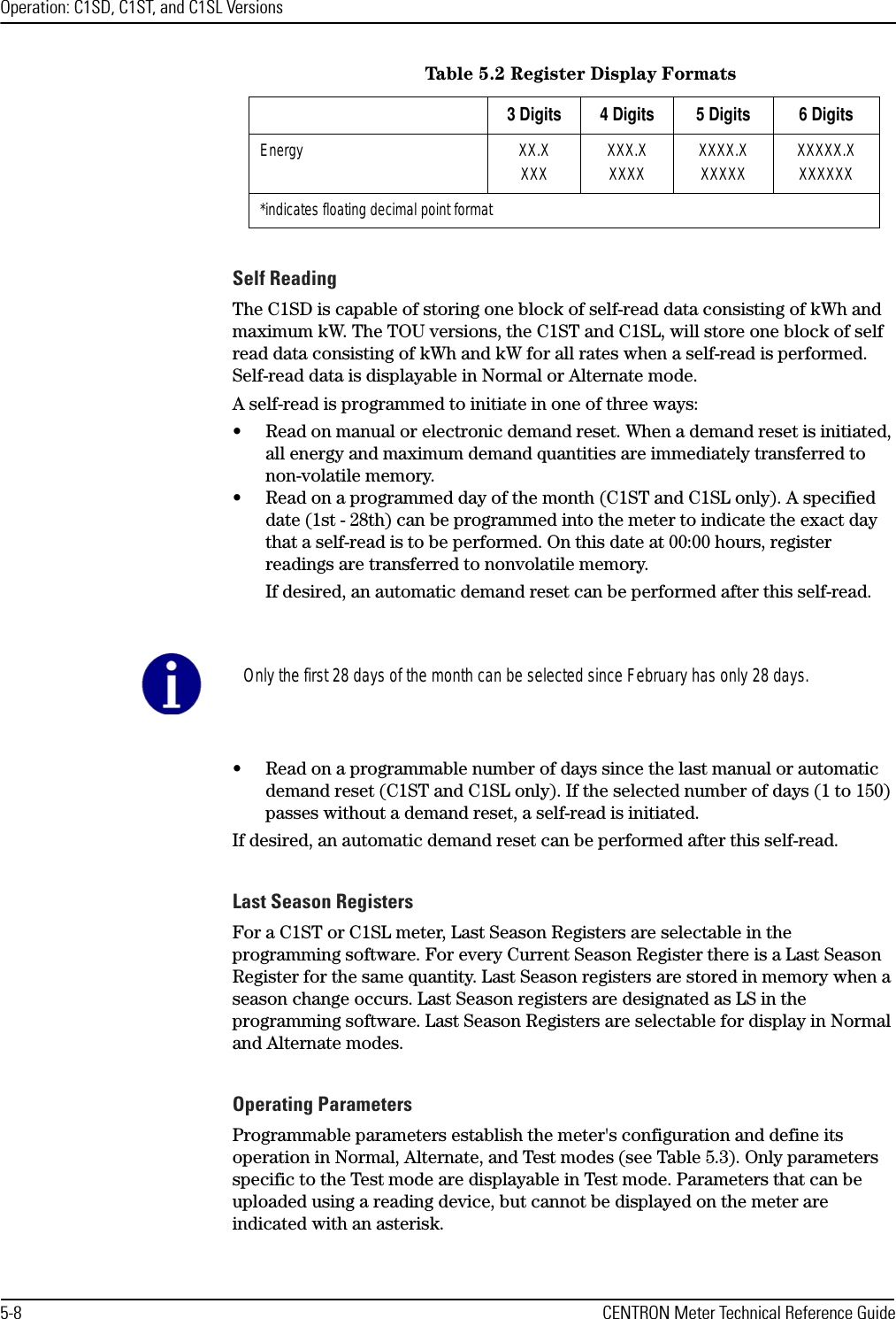 Operation: C1SD, C1ST, and C1SL Versions5-8 CENTRON Meter Technical Reference GuideSelf ReadingThe C1SD is capable of storing one block of self-read data consisting of kWh and maximum kW. The TOU versions, the C1ST and C1SL, will store one block of self read data consisting of kWh and kW for all rates when a self-read is performed. Self-read data is displayable in Normal or Alternate mode.A self-read is programmed to initiate in one of three ways:• Read on manual or electronic demand reset. When a demand reset is initiated, all energy and maximum demand quantities are immediately transferred to non-volatile memory.• Read on a programmed day of the month (C1ST and C1SL only). A specified date (1st - 28th) can be programmed into the meter to indicate the exact day that a self-read is to be performed. On this date at 00:00 hours, register readings are transferred to nonvolatile memory.If desired, an automatic demand reset can be performed after this self-read.• Read on a programmable number of days since the last manual or automatic demand reset (C1ST and C1SL only). If the selected number of days (1 to 150) passes without a demand reset, a self-read is initiated. If desired, an automatic demand reset can be performed after this self-read. Last Season RegistersFor a C1ST or C1SL meter, Last Season Registers are selectable in the programming software. For every Current Season Register there is a Last Season Register for the same quantity. Last Season registers are stored in memory when a season change occurs. Last Season registers are designated as LS in the programming software. Last Season Registers are selectable for display in Normal and Alternate modes.Operating ParametersProgrammable parameters establish the meter&apos;s configuration and define its operation in Normal, Alternate, and Test modes (see Table 5.3). Only parameters specific to the Test mode are displayable in Test mode. Parameters that can be uploaded using a reading device, but cannot be displayed on the meter are indicated with an asterisk.Energy XX.XXXX XXX.XXXXX XXXX.XXXXXX XXXXX.XXXXXXX*indicates floating decimal point formatTable 5.2 Register Display Formats3 Digits 4 Digits 5 Digits 6 DigitsOnly the first 28 days of the month can be selected since February has only 28 days.
