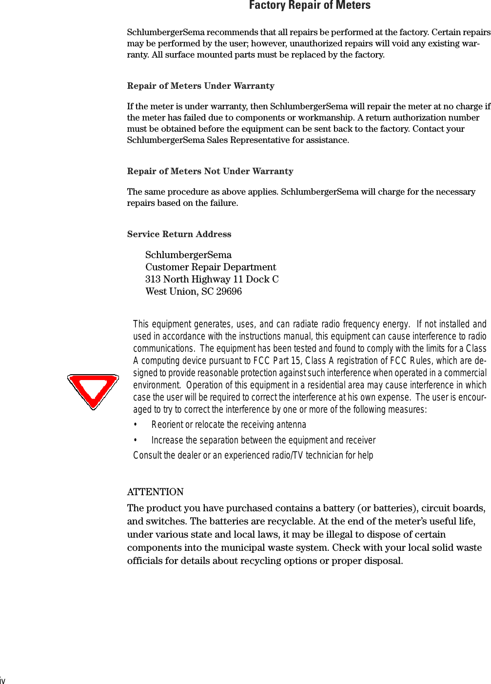 ivFactory Repair of MetersSchlumbergerSema recommends that all repairs be performed at the factory. Certain repairs may be performed by the user; however, unauthorized repairs will void any existing war-ranty. All surface mounted parts must be replaced by the factory.Repair of Meters Under WarrantyIf the meter is under warranty, then SchlumbergerSema will repair the meter at no charge if the meter has failed due to components or workmanship. A return authorization number must be obtained before the equipment can be sent back to the factory. Contact your SchlumbergerSema Sales Representative for assistance.Repair of Meters Not Under WarrantyThe same procedure as above applies. SchlumbergerSema will charge for the necessary repairs based on the failure.Service Return AddressSchlumbergerSemaCustomer Repair Department313 North Highway 11 Dock CWest Union, SC 29696ATTENTIONThe product you have purchased contains a battery (or batteries), circuit boards, and switches. The batteries are recyclable. At the end of the meter’s useful life, under various state and local laws, it may be illegal to dispose of certain components into the municipal waste system. Check with your local solid waste officials for details about recycling options or proper disposal.This equipment generates, uses, and can radiate radio frequency energy.  If not installed andused in accordance with the instructions manual, this equipment can cause interference to radiocommunications.  The equipment has been tested and found to comply with the limits for a ClassA computing device pursuant to FCC Part 15, Class A registration of FCC Rules, which are de-signed to provide reasonable protection against such interference when operated in a commercialenvironment.  Operation of this equipment in a residential area may cause interference in whichcase the user will be required to correct the interference at his own expense.  The user is encour-aged to try to correct the interference by one or more of the following measures:• Reorient or relocate the receiving antenna• Increase the separation between the equipment and receiverConsult the dealer or an experienced radio/TV technician for help