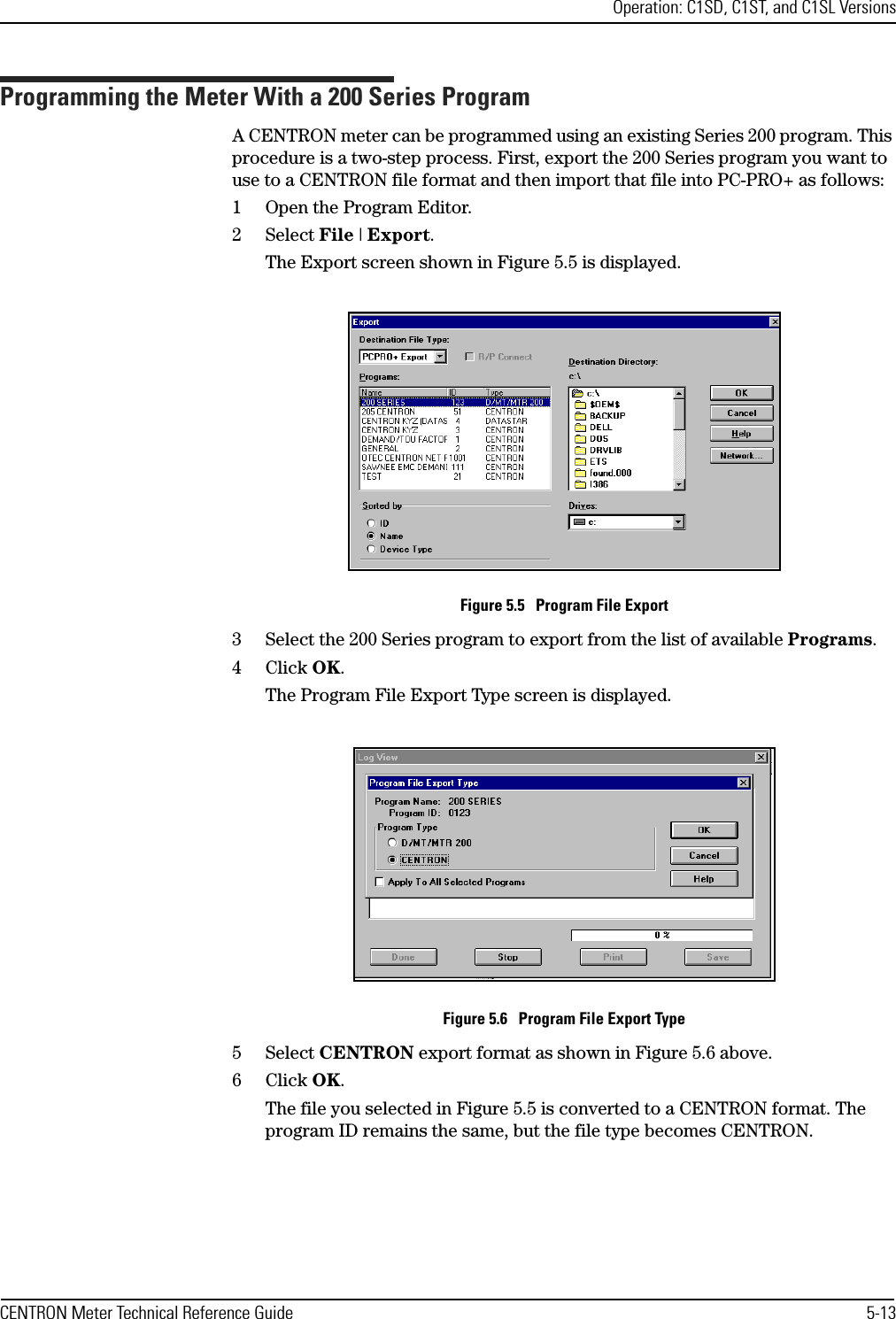 Operation: C1SD, C1ST, and C1SL VersionsCENTRON Meter Technical Reference Guide 5-13Programming the Meter With a 200 Series ProgramA CENTRON meter can be programmed using an existing Series 200 program. This procedure is a two-step process. First, export the 200 Series program you want to use to a CENTRON file format and then import that file into PC-PRO+ as follows:1 Open the Program Editor.2Select File | Export.The Export screen shown in Figure 5.5 is displayed.Figure 5.5   Program File Export3 Select the 200 Series program to export from the list of available Programs.4Click OK.The Program File Export Type screen is displayed.Figure 5.6   Program File Export Type5Select CENTRON export format as shown in Figure 5.6 above.6Click OK.The file you selected in Figure 5.5 is converted to a CENTRON format. The program ID remains the same, but the file type becomes CENTRON.