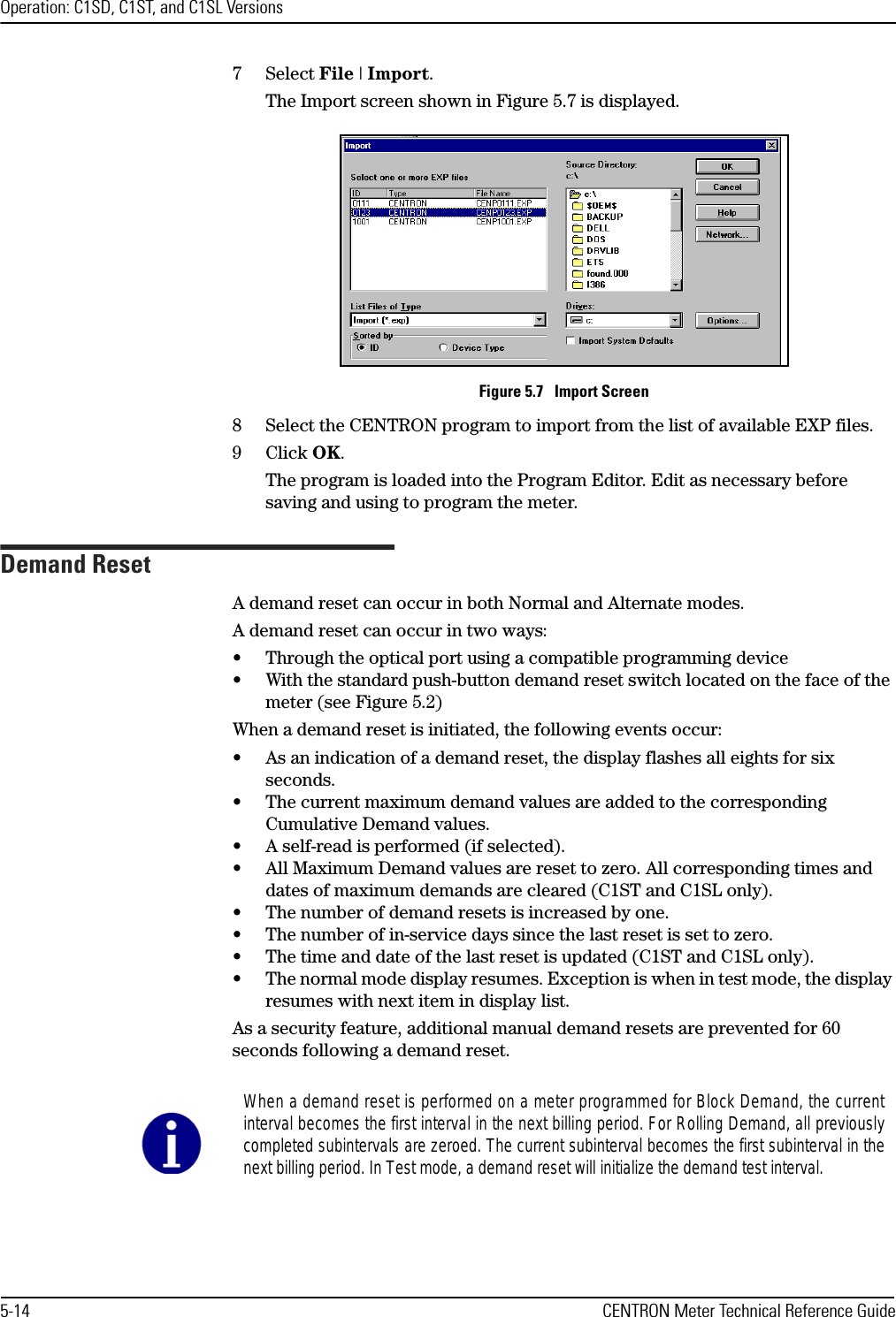 Operation: C1SD, C1ST, and C1SL Versions5-14 CENTRON Meter Technical Reference Guide7Select File | Import.The Import screen shown in Figure 5.7 is displayed.Figure 5.7   Import Screen8 Select the CENTRON program to import from the list of available EXP files.9Click OK.The program is loaded into the Program Editor. Edit as necessary before saving and using to program the meter.Demand ResetA demand reset can occur in both Normal and Alternate modes. A demand reset can occur in two ways:• Through the optical port using a compatible programming device• With the standard push-button demand reset switch located on the face of the meter (see Figure 5.2)When a demand reset is initiated, the following events occur:• As an indication of a demand reset, the display flashes all eights for six seconds.• The current maximum demand values are added to the corresponding Cumulative Demand values.• A self-read is performed (if selected).• All Maximum Demand values are reset to zero. All corresponding times and dates of maximum demands are cleared (C1ST and C1SL only).• The number of demand resets is increased by one.• The number of in-service days since the last reset is set to zero.• The time and date of the last reset is updated (C1ST and C1SL only).• The normal mode display resumes. Exception is when in test mode, the display resumes with next item in display list.As a security feature, additional manual demand resets are prevented for 60 seconds following a demand reset.When a demand reset is performed on a meter programmed for Block Demand, the currentinterval becomes the first interval in the next billing period. For Rolling Demand, all previouslycompleted subintervals are zeroed. The current subinterval becomes the first subinterval in thenext billing period. In Test mode, a demand reset will initialize the demand test interval.