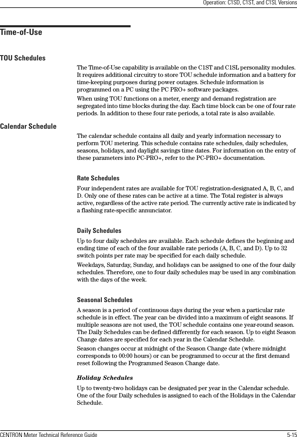 Operation: C1SD, C1ST, and C1SL VersionsCENTRON Meter Technical Reference Guide 5-15Time-of-UseTOU SchedulesThe Time-of-Use capability is available on the C1ST and C1SL personality modules. It requires additional circuitry to store TOU schedule information and a battery for time-keeping purposes during power outages. Schedule information is programmed on a PC using the PC PRO+ software packages. When using TOU functions on a meter, energy and demand registration are segregated into time blocks during the day. Each time block can be one of four rate periods. In addition to these four rate periods, a total rate is also available.Calendar ScheduleThe calendar schedule contains all daily and yearly information necessary to perform TOU metering. This schedule contains rate schedules, daily schedules, seasons, holidays, and daylight savings time dates. For information on the entry of these parameters into PC-PRO+, refer to the PC-PRO+ documentation.Rate SchedulesFour independent rates are available for TOU registration-designated A, B, C, and D. Only one of these rates can be active at a time. The Total register is always active, regardless of the active rate period. The currently active rate is indicated by a flashing rate-specific annunciator.Daily SchedulesUp to four daily schedules are available. Each schedule defines the beginning and ending time of each of the four available rate periods (A, B, C, and D). Up to 32 switch points per rate may be specified for each daily schedule. Weekdays, Saturday, Sunday, and holidays can be assigned to one of the four daily schedules. Therefore, one to four daily schedules may be used in any combination with the days of the week. Seasonal SchedulesA season is a period of continuous days during the year when a particular rate schedule is in effect. The year can be divided into a maximum of eight seasons. If multiple seasons are not used, the TOU schedule contains one year-round season. The Daily Schedules can be defined differently for each season. Up to eight Season Change dates are specified for each year in the Calendar Schedule. Season changes occur at midnight of the Season Change date (where midnight corresponds to 00:00 hours) or can be programmed to occur at the first demand reset following the Programmed Season Change date.Holiday SchedulesUp to twenty-two holidays can be designated per year in the Calendar schedule. One of the four Daily schedules is assigned to each of the Holidays in the Calendar Schedule.