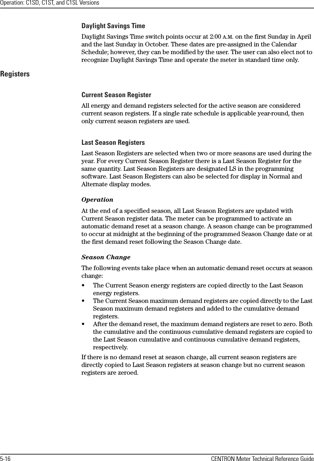 Operation: C1SD, C1ST, and C1SL Versions5-16 CENTRON Meter Technical Reference GuideDaylight Savings TimeDaylight Savings Time switch points occur at 2:00 A.M. on the first Sunday in April and the last Sunday in October. These dates are pre-assigned in the Calendar Schedule; however, they can be modified by the user. The user can also elect not to recognize Daylight Savings Time and operate the meter in standard time only.RegistersCurrent Season RegisterAll energy and demand registers selected for the active season are considered current season registers. If a single rate schedule is applicable year-round, then only current season registers are used.Last Season RegistersLast Season Registers are selected when two or more seasons are used during the year. For every Current Season Register there is a Last Season Register for the same quantity. Last Season Registers are designated LS in the programming software. Last Season Registers can also be selected for display in Normal and Alternate display modes.OperationAt the end of a specified season, all Last Season Registers are updated with Current Season register data. The meter can be programmed to activate an automatic demand reset at a season change. A season change can be programmed to occur at midnight at the beginning of the programmed Season Change date or at the first demand reset following the Season Change date. Season ChangeThe following events take place when an automatic demand reset occurs at season change:• The Current Season energy registers are copied directly to the Last Season energy registers.• The Current Season maximum demand registers are copied directly to the Last Season maximum demand registers and added to the cumulative demand registers.• After the demand reset, the maximum demand registers are reset to zero. Both the cumulative and the continuous cumulative demand registers are copied to the Last Season cumulative and continuous cumulative demand registers, respectively.If there is no demand reset at season change, all current season registers are directly copied to Last Season registers at season change but no current season registers are zeroed.