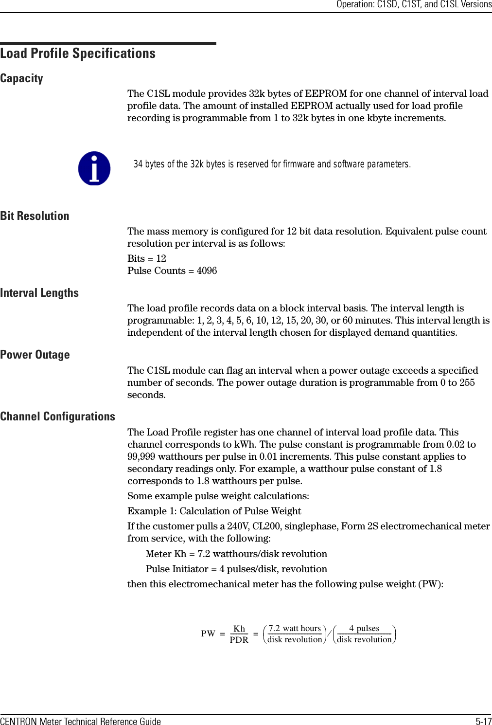 Operation: C1SD, C1ST, and C1SL VersionsCENTRON Meter Technical Reference Guide 5-17Load Profile SpecificationsCapacityThe C1SL module provides 32k bytes of EEPROM for one channel of interval load profile data. The amount of installed EEPROM actually used for load profile recording is programmable from 1 to 32k bytes in one kbyte increments.Bit ResolutionThe mass memory is configured for 12 bit data resolution. Equivalent pulse count resolution per interval is as follows:Bits = 12Pulse Counts = 4096Interval LengthsThe load profile records data on a block interval basis. The interval length is programmable: 1, 2, 3, 4, 5, 6, 10, 12, 15, 20, 30, or 60 minutes. This interval length is independent of the interval length chosen for displayed demand quantities.Power OutageThe C1SL module can flag an interval when a power outage exceeds a specified number of seconds. The power outage duration is programmable from 0 to 255 seconds. Channel ConfigurationsThe Load Profile register has one channel of interval load profile data. This channel corresponds to kWh. The pulse constant is programmable from 0.02 to 99,999 watthours per pulse in 0.01 increments. This pulse constant applies to secondary readings only. For example, a watthour pulse constant of 1.8 corresponds to 1.8 watthours per pulse.Some example pulse weight calculations:Example 1: Calculation of Pulse WeightIf the customer pulls a 240V, CL200, singlephase, Form 2S electromechanical meter from service, with the following:Meter Kh = 7.2 watthours/disk revolutionPulse Initiator = 4 pulses/disk, revolutionthen this electromechanical meter has the following pulse weight (PW):34 bytes of the 32k bytes is reserved for firmware and software parameters.PW KhPDR------------7.2 watt hoursdisk revolution------------------------------------4 pulsesdisk revolution------------------------------------⁄==