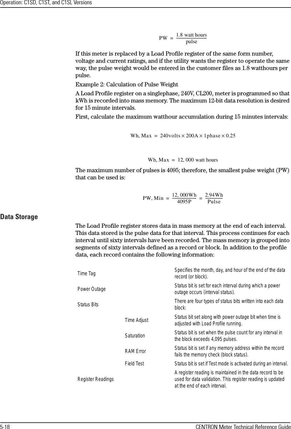 Operation: C1SD, C1ST, and C1SL Versions5-18 CENTRON Meter Technical Reference GuideIf this meter is replaced by a Load Profile register of the same form number, voltage and current ratings, and if the utility wants the register to operate the same way, the pulse weight would be entered in the customer files as 1.8 watthours per pulse.Example 2: Calculation of Pulse WeightA Load Profile register on a singlephase, 240V, CL200, meter is programmed so that kWh is recorded into mass memory. The maximum 12-bit data resolution is desired for 15 minute intervals.First, calculate the maximum watthour accumulation during 15 minutes intervals:The maximum number of pulses is 4095; therefore, the smallest pulse weight (PW) that can be used is:Data StorageThe Load Profile register stores data in mass memory at the end of each interval. This data stored is the pulse data for that interval. This process continues for each interval until sixty intervals have been recorded. The mass memory is grouped into segments of sixty intervals defined as a record or block. In addition to the profile data, each record contains the following information:PW 1.8 watt hourspulse----------------------------------=Wh Max,240volts 200A 1phase 0.25×××=Wh Max,12 000 watt hours,=PW Min,12 000Wh,4095P---------------------------2.94WhPulse-------------------==Time Tag Specifies the month, day, and hour of the end of the data record (or block).Power Outage Status bit is set for each interval during which a power outage occurs (interval status).Status Bits There are four types of status bits written into each data block:Time Adjust Status bit set along with power outage bit when time is adjusted with Load Profile running.Saturation Status bit is set when the pulse count for any interval in the block exceeds 4,095 pulses.RAM Error Status bit is set if any memory address within the record fails the memory check (block status).Field Test Status bit is set if Test mode is activated during an interval.Register Readings A register reading is maintained in the data record to be used for data validation. This register reading is updated at the end of each interval.