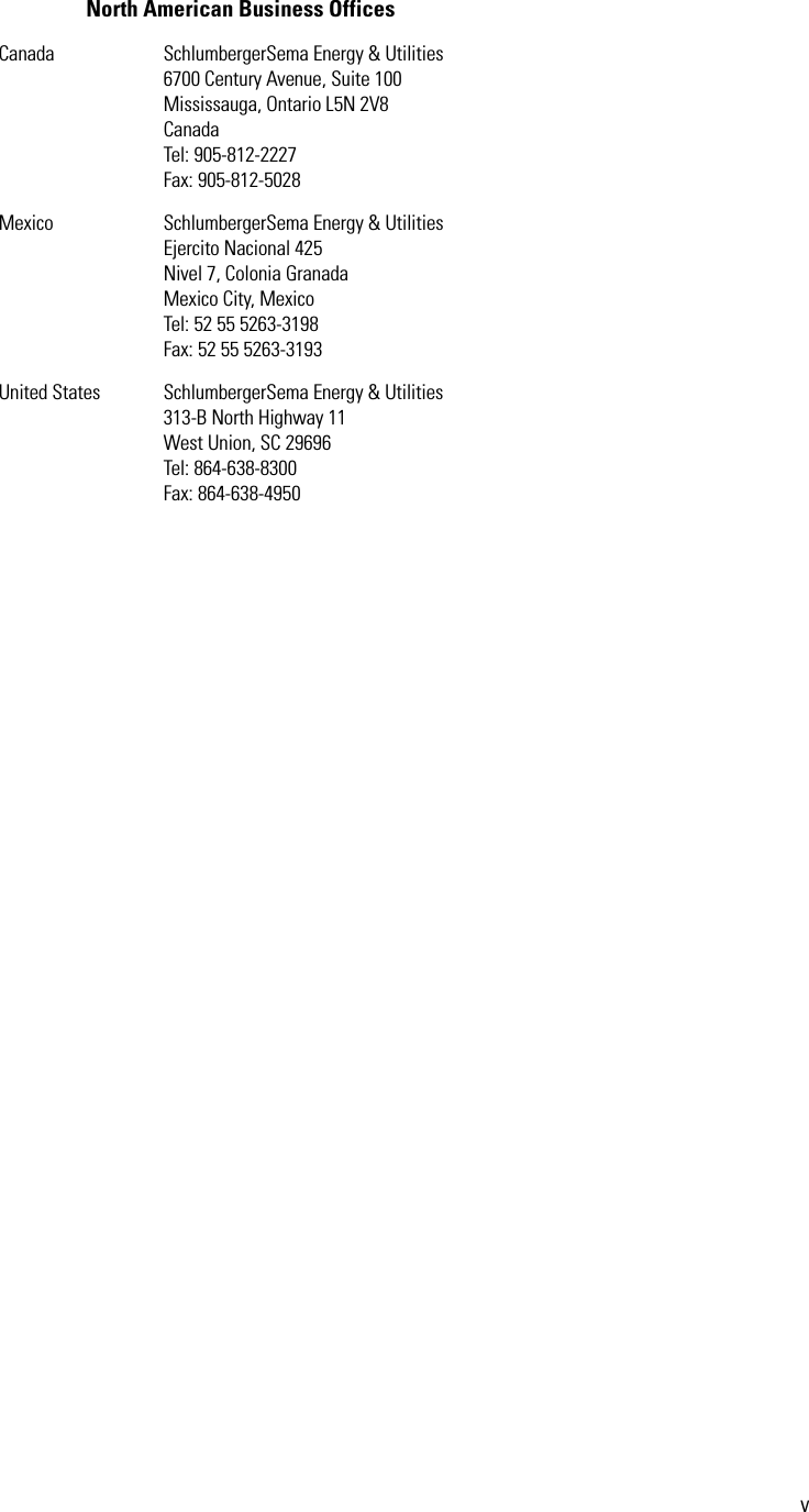 vNorth American Business OfficesCanada SchlumbergerSema Energy &amp; Utilities6700 Century Avenue, Suite 100Mississauga, Ontario L5N 2V8CanadaTel: 905-812-2227Fax: 905-812-5028Mexico SchlumbergerSema Energy &amp; UtilitiesEjercito Nacional 425Nivel 7, Colonia GranadaMexico City, MexicoTel: 52 55 5263-3198Fax: 52 55 5263-3193United States SchlumbergerSema Energy &amp; Utilities313-B North Highway 11West Union, SC 29696Tel: 864-638-8300Fax: 864-638-4950