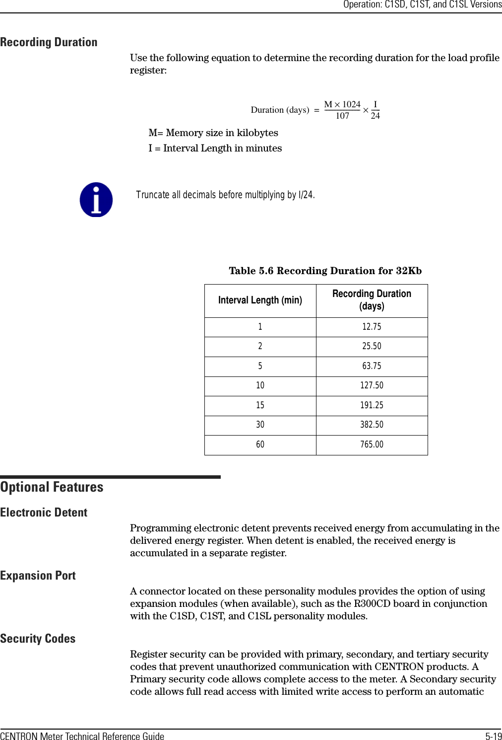 Operation: C1SD, C1ST, and C1SL VersionsCENTRON Meter Technical Reference Guide 5-19Recording DurationUse the following equation to determine the recording duration for the load profile register:M= Memory size in kilobytesI = Interval Length in minutesOptional FeaturesElectronic DetentProgramming electronic detent prevents received energy from accumulating in the delivered energy register. When detent is enabled, the received energy is accumulated in a separate register.Expansion PortA connector located on these personality modules provides the option of using expansion modules (when available), such as the R300CD board in conjunction with the C1SD, C1ST, and C1SL personality modules.Security CodesRegister security can be provided with primary, secondary, and tertiary security codes that prevent unauthorized communication with CENTRON products. A Primary security code allows complete access to the meter. A Secondary security code allows full read access with limited write access to perform an automatic Duration (days) M1024×107----------------------- I24------×=Truncate all decimals before multiplying by I/24.Table 5.6 Recording Duration for 32KbInterval Length (min) Recording Duration (days)1 12.752 25.505 63.7510 127.5015 191.2530 382.5060 765.00